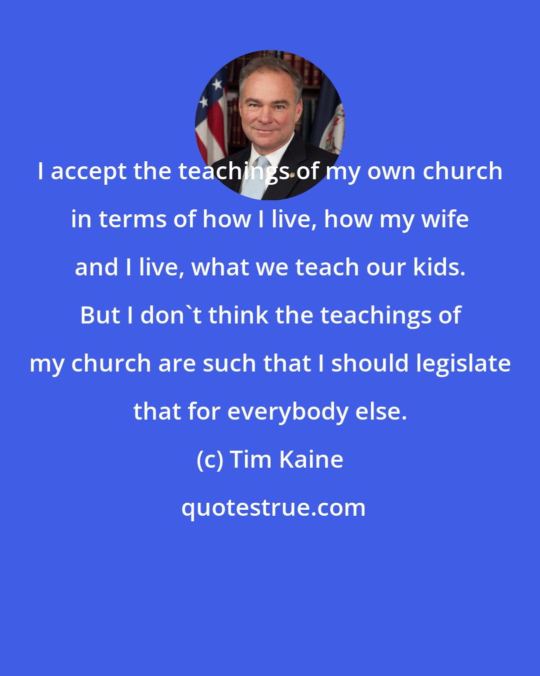 Tim Kaine: I accept the teachings of my own church in terms of how I live, how my wife and I live, what we teach our kids. But I don't think the teachings of my church are such that I should legislate that for everybody else.