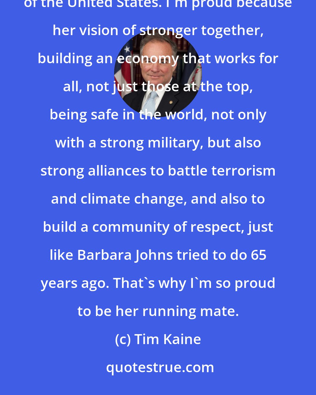 Tim Kaine: I am so proud to be running with another strong history-making woman, Hillary Clinton, to be president of the United States. I'm proud because her vision of stronger together, building an economy that works for all, not just those at the top, being safe in the world, not only with a strong military, but also strong alliances to battle terrorism and climate change, and also to build a community of respect, just like Barbara Johns tried to do 65 years ago. That's why I'm so proud to be her running mate.