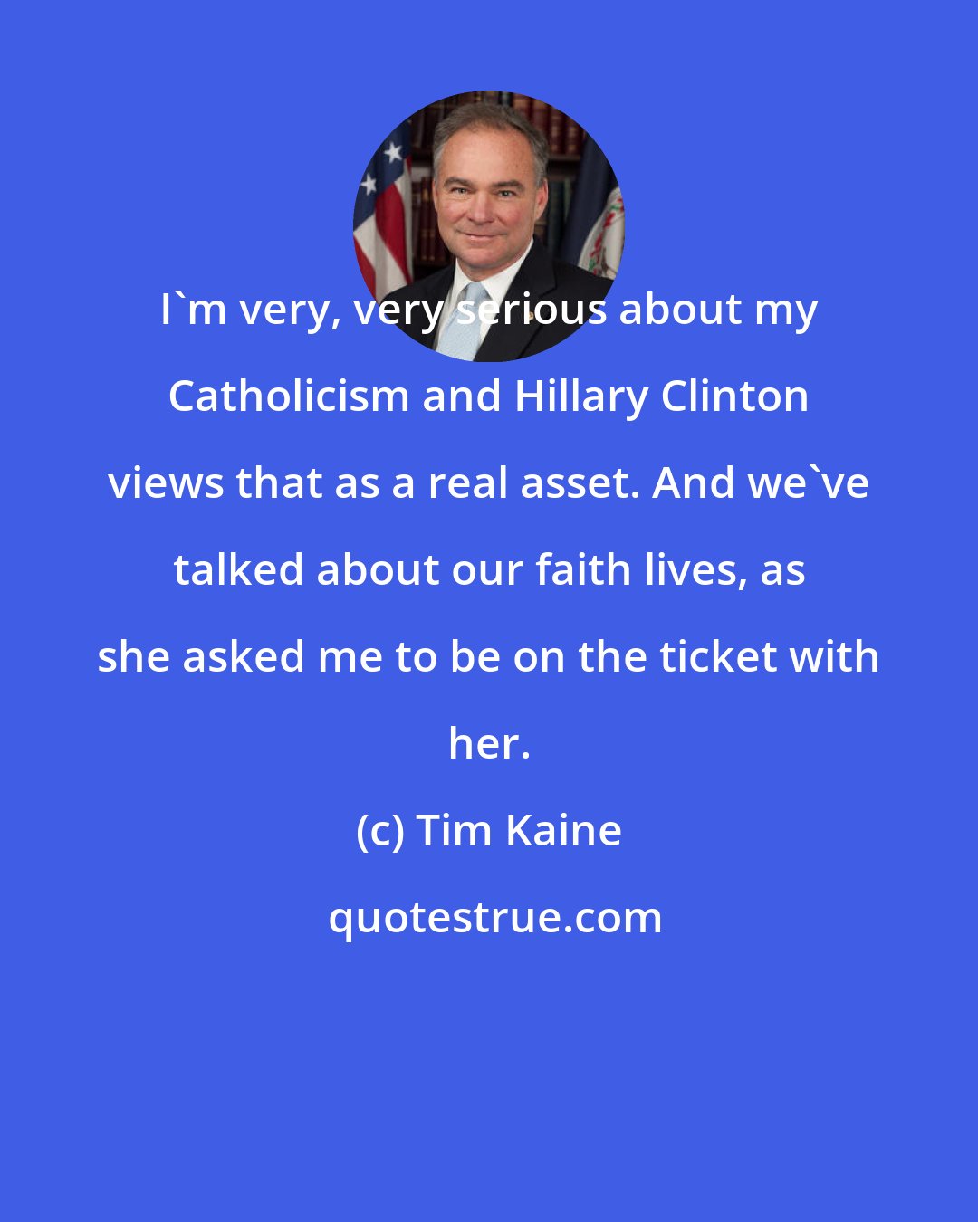 Tim Kaine: I'm very, very serious about my Catholicism and Hillary Clinton views that as a real asset. And we've talked about our faith lives, as she asked me to be on the ticket with her.