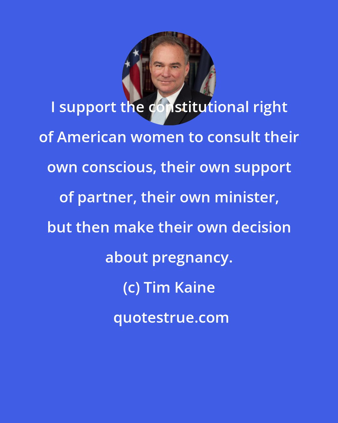 Tim Kaine: I support the constitutional right of American women to consult their own conscious, their own support of partner, their own minister, but then make their own decision about pregnancy.