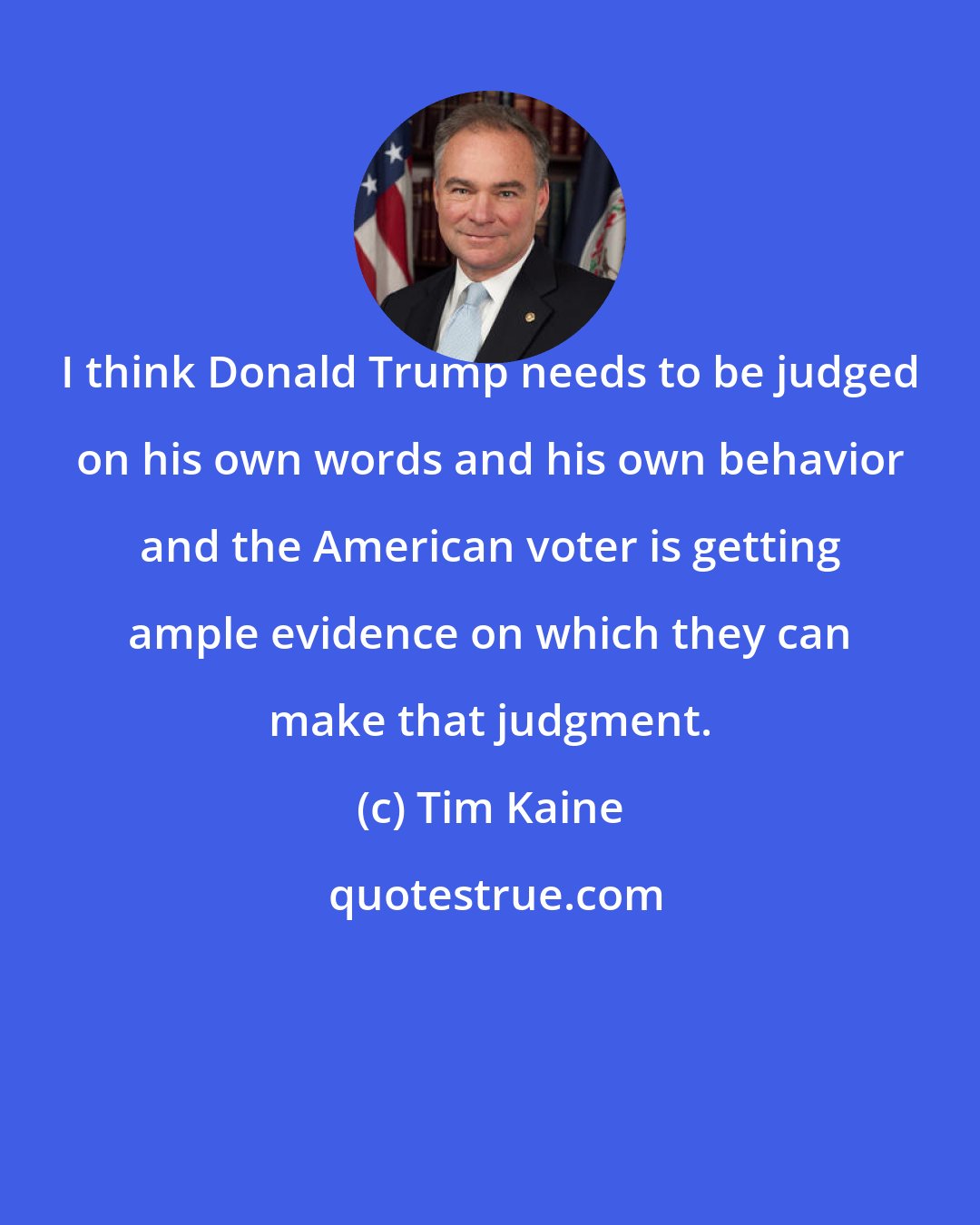 Tim Kaine: I think Donald Trump needs to be judged on his own words and his own behavior and the American voter is getting ample evidence on which they can make that judgment.