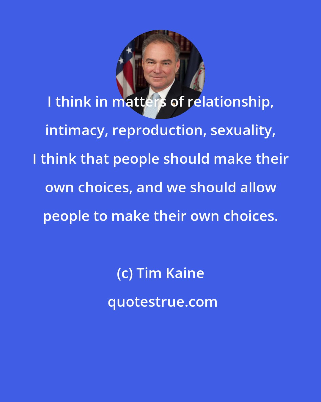 Tim Kaine: I think in matters of relationship, intimacy, reproduction, sexuality, I think that people should make their own choices, and we should allow people to make their own choices.