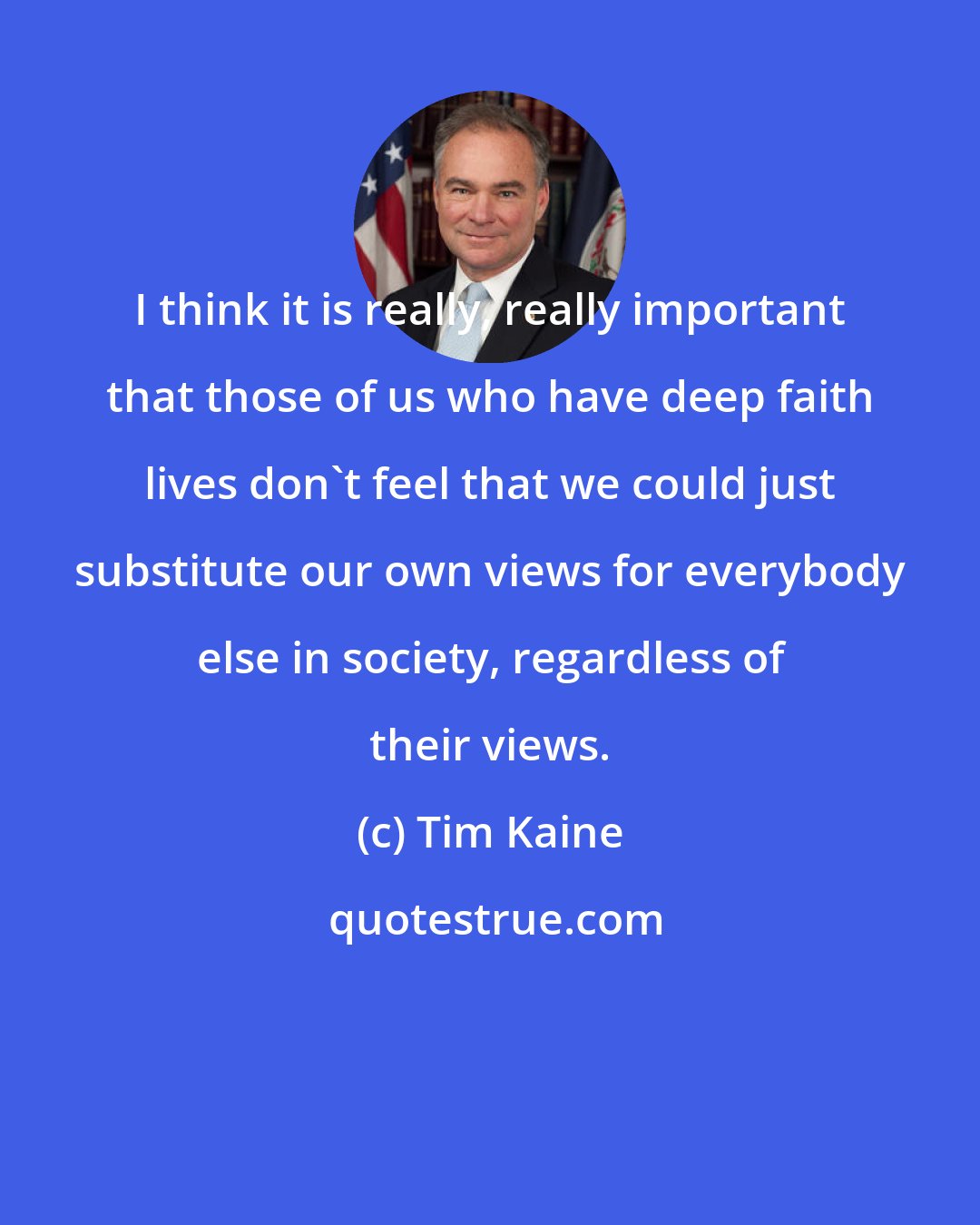 Tim Kaine: I think it is really, really important that those of us who have deep faith lives don't feel that we could just substitute our own views for everybody else in society, regardless of their views.