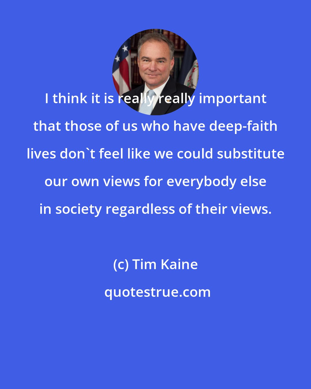 Tim Kaine: I think it is really really important that those of us who have deep-faith lives don't feel like we could substitute our own views for everybody else in society regardless of their views.