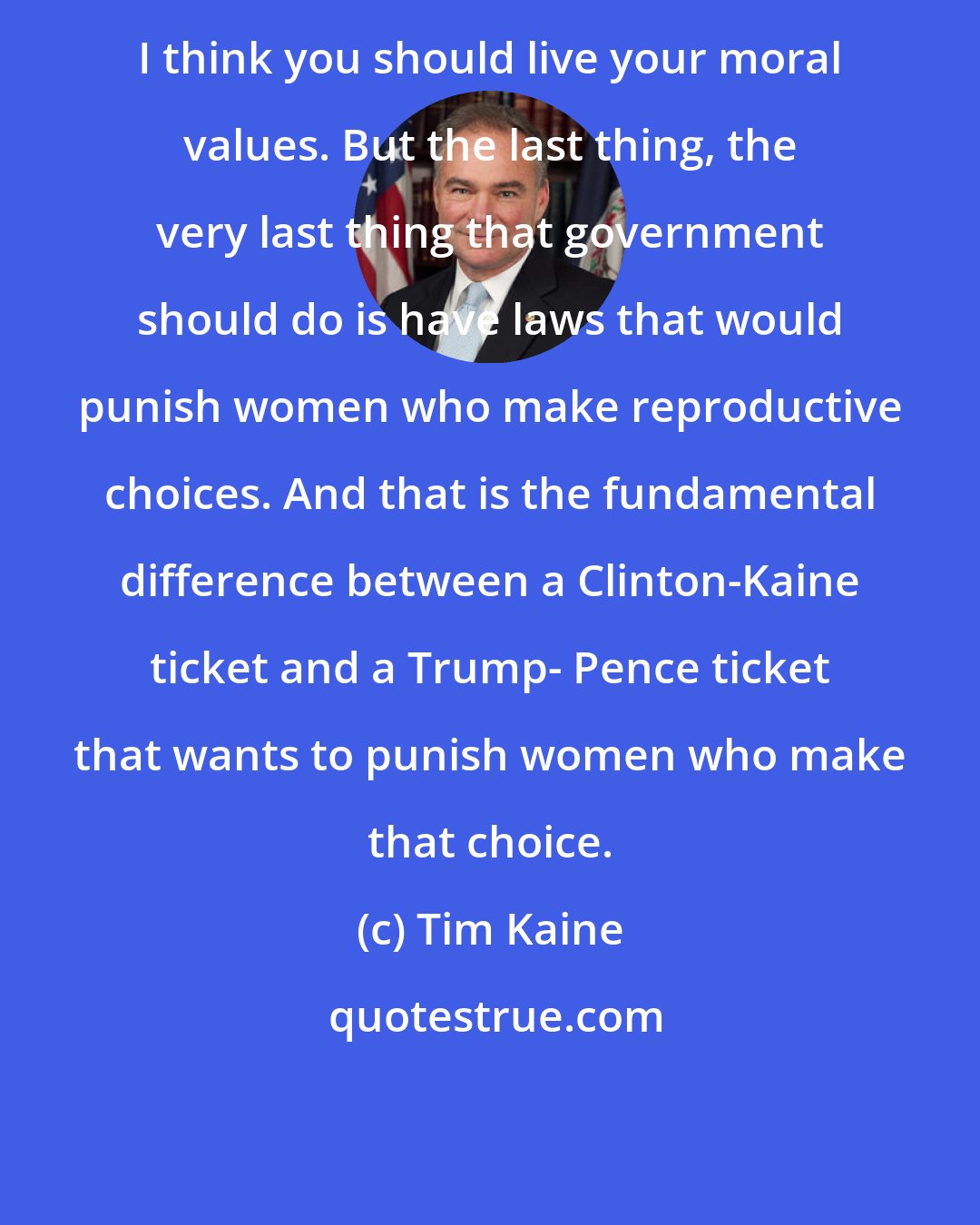 Tim Kaine: I think you should live your moral values. But the last thing, the very last thing that government should do is have laws that would punish women who make reproductive choices. And that is the fundamental difference between a Clinton-Kaine ticket and a Trump- Pence ticket that wants to punish women who make that choice.