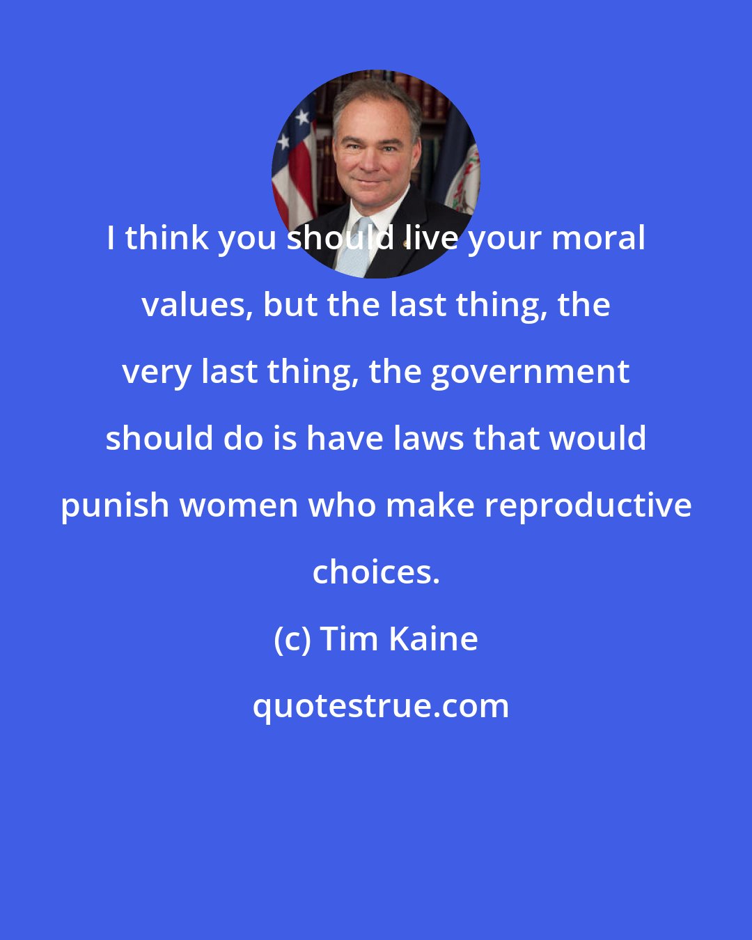 Tim Kaine: I think you should live your moral values, but the last thing, the very last thing, the government should do is have laws that would punish women who make reproductive choices.