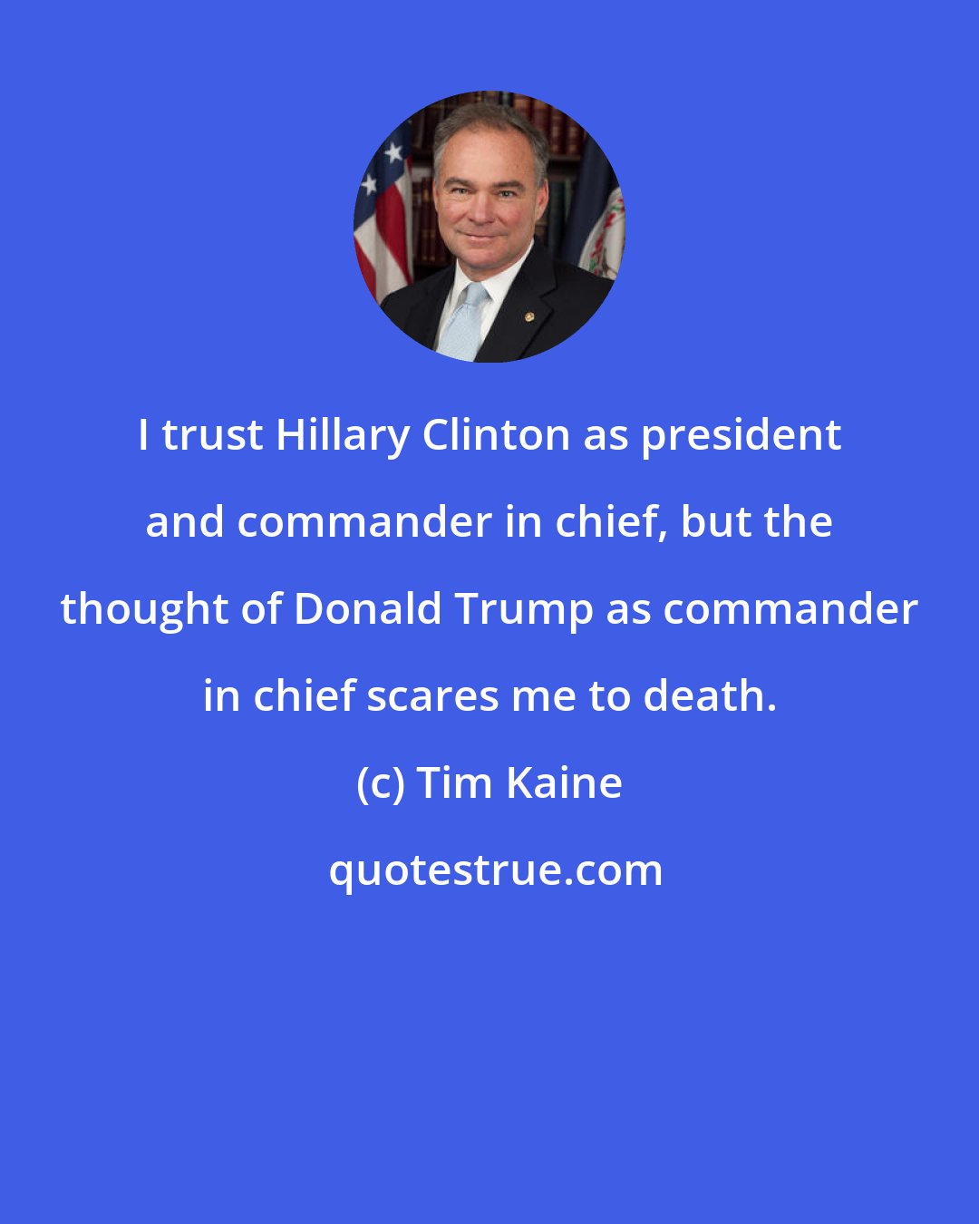 Tim Kaine: I trust Hillary Clinton as president and commander in chief, but the thought of Donald Trump as commander in chief scares me to death.