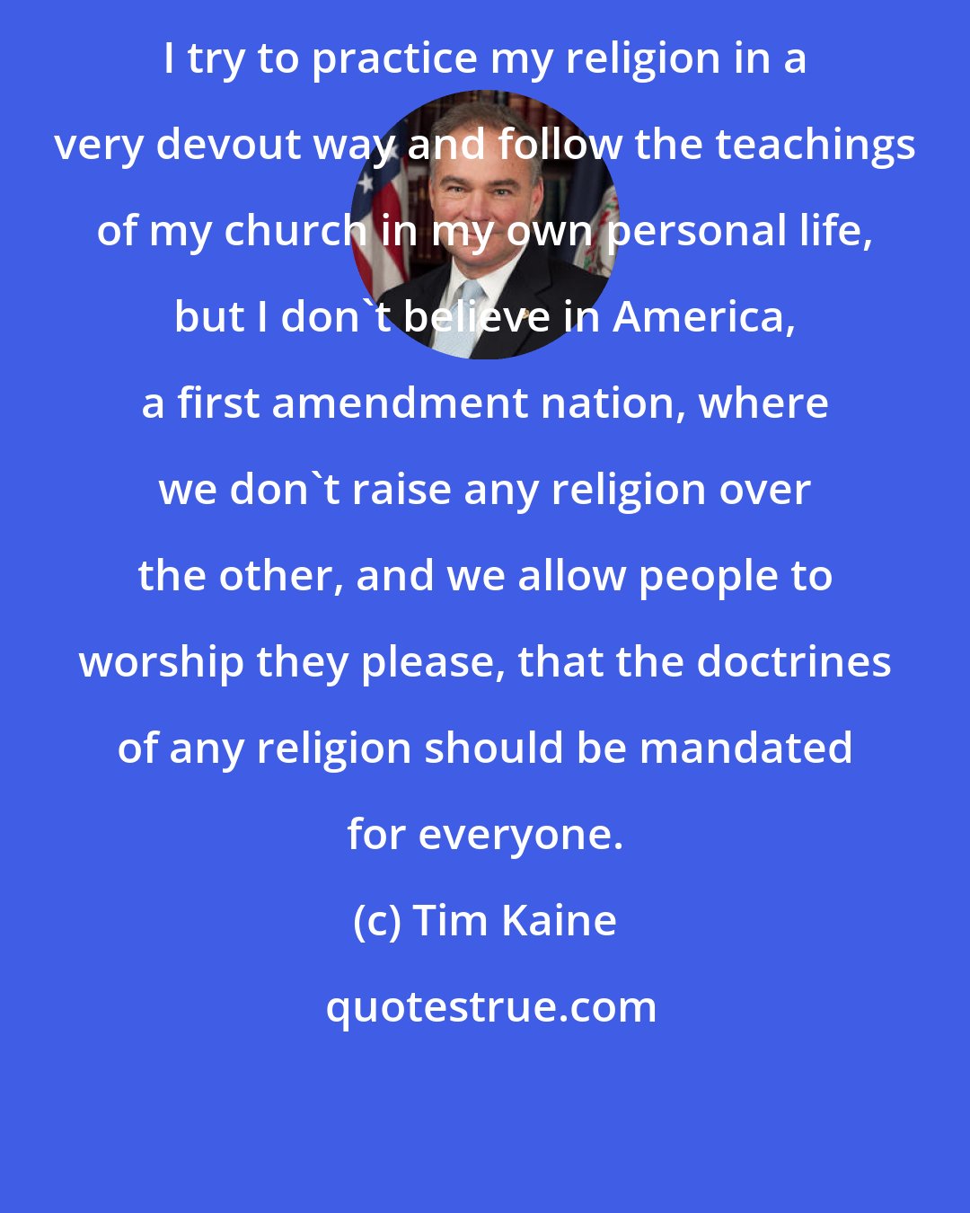 Tim Kaine: I try to practice my religion in a very devout way and follow the teachings of my church in my own personal life, but I don't believe in America, a first amendment nation, where we don't raise any religion over the other, and we allow people to worship they please, that the doctrines of any religion should be mandated for everyone.