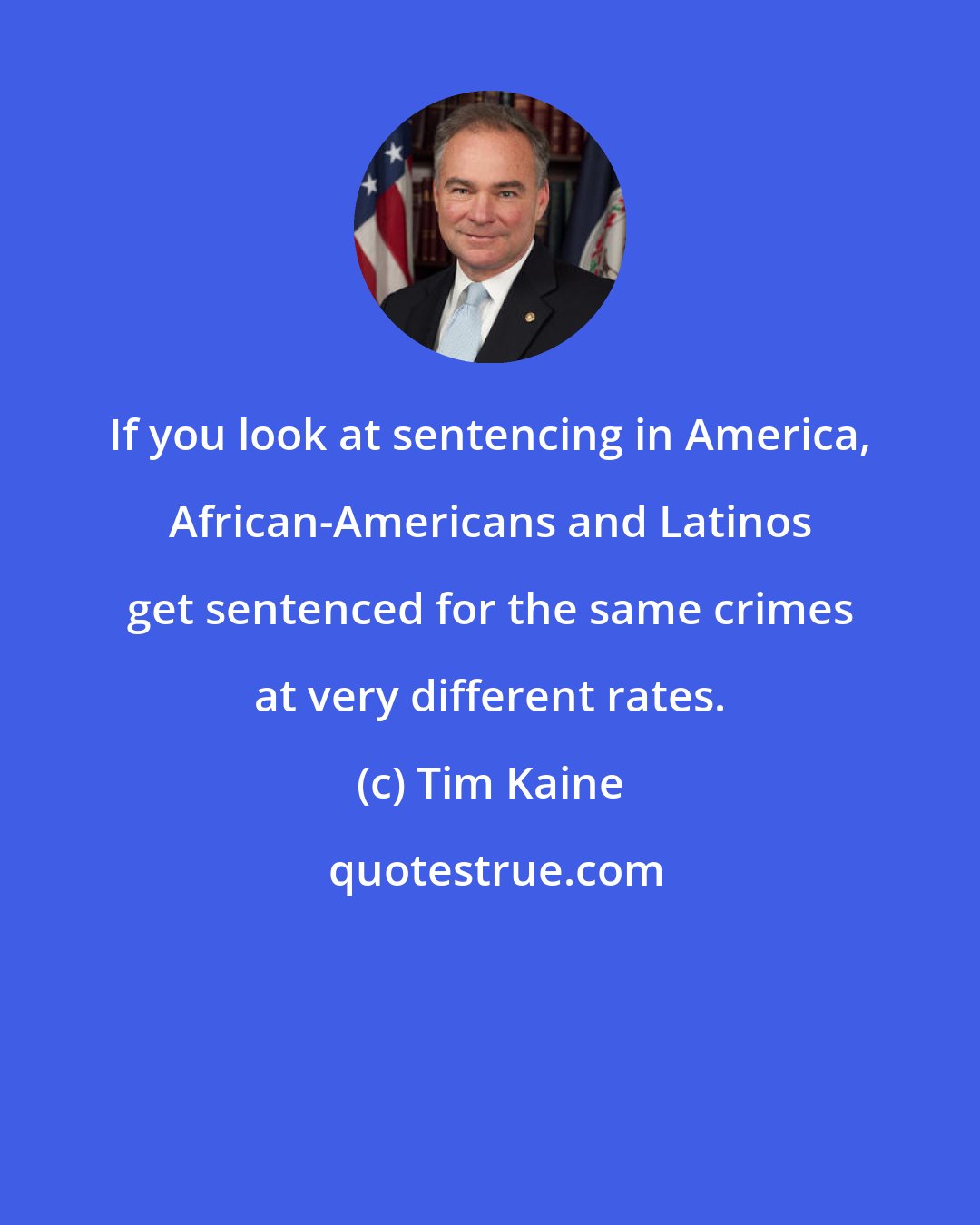 Tim Kaine: If you look at sentencing in America, African-Americans and Latinos get sentenced for the same crimes at very different rates.