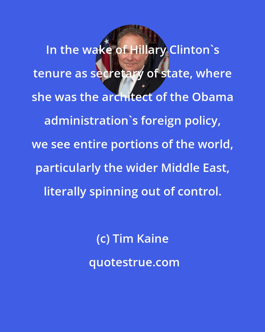 Tim Kaine: In the wake of Hillary Clinton's tenure as secretary of state, where she was the architect of the Obama administration's foreign policy, we see entire portions of the world, particularly the wider Middle East, literally spinning out of control.