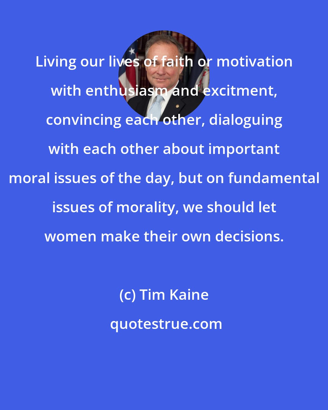 Tim Kaine: Living our lives of faith or motivation with enthusiasm and excitment, convincing each other, dialoguing with each other about important moral issues of the day, but on fundamental issues of morality, we should let women make their own decisions.