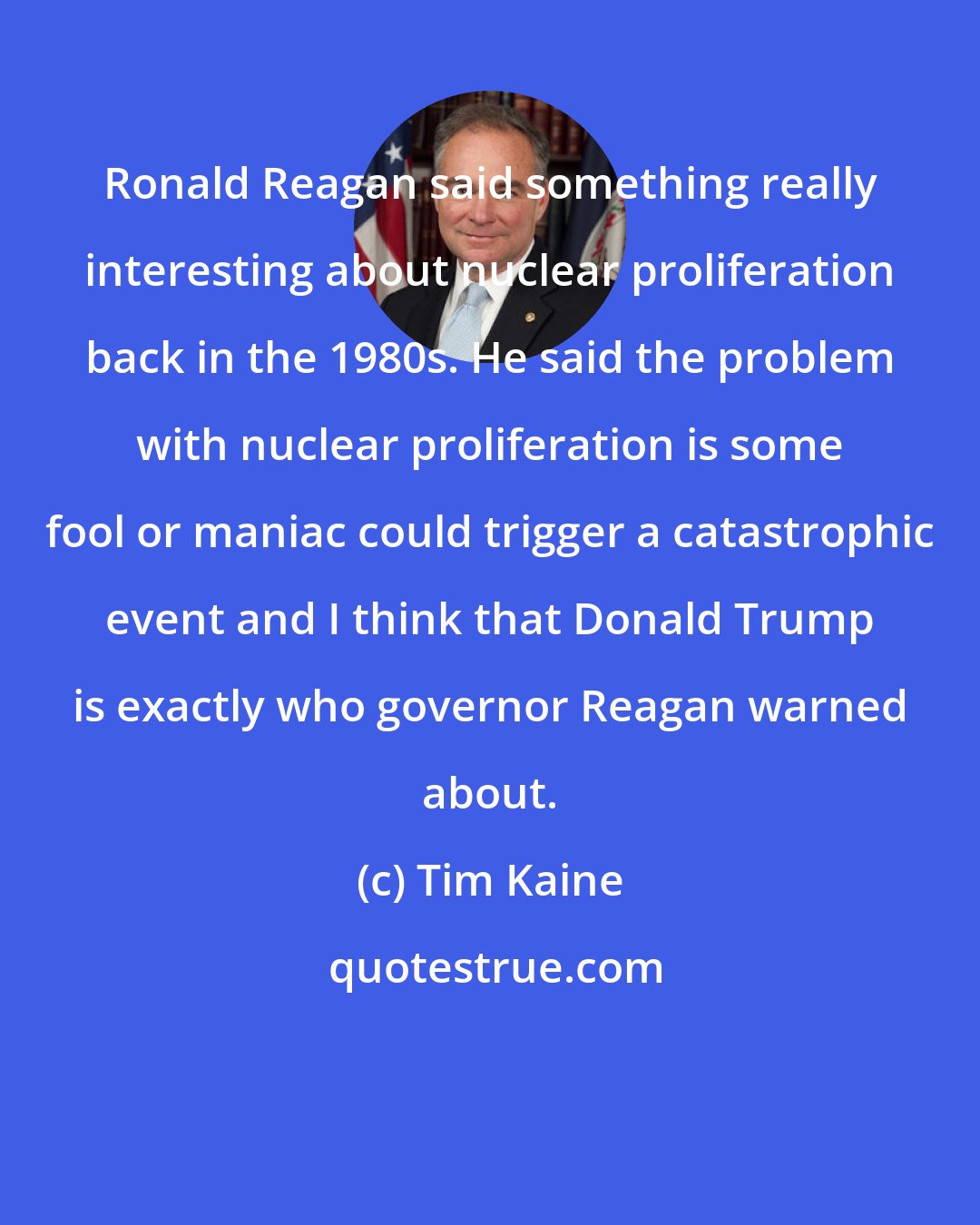 Tim Kaine: Ronald Reagan said something really interesting about nuclear proliferation back in the 1980s. He said the problem with nuclear proliferation is some fool or maniac could trigger a catastrophic event and I think that Donald Trump is exactly who governor Reagan warned about.