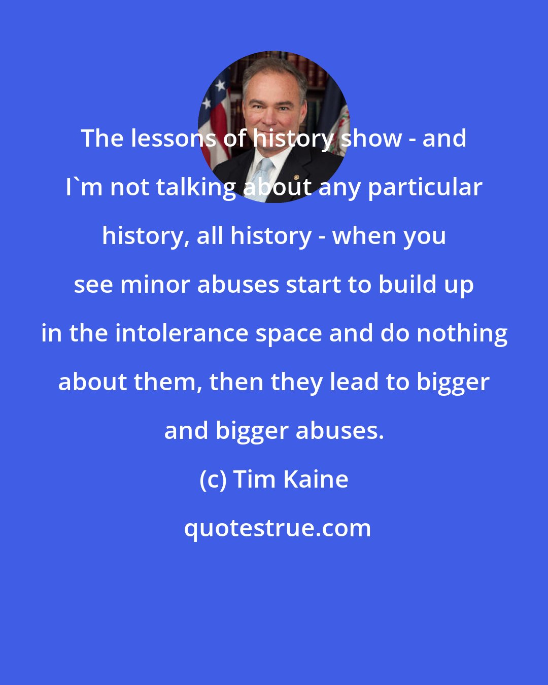 Tim Kaine: The lessons of history show - and I'm not talking about any particular history, all history - when you see minor abuses start to build up in the intolerance space and do nothing about them, then they lead to bigger and bigger abuses.