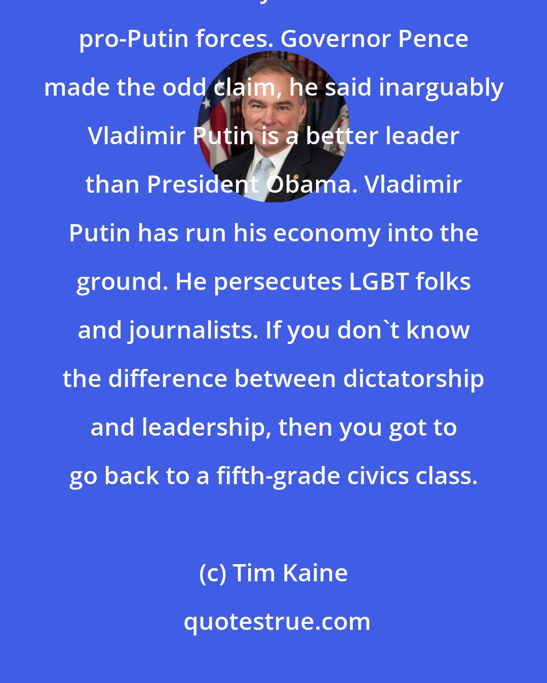 Tim Kaine: The Trump campaign management team had to be fired a month or so ago because of those shadowy connections with pro-Putin forces. Governor Pence made the odd claim, he said inarguably Vladimir Putin is a better leader than President Obama. Vladimir Putin has run his economy into the ground. He persecutes LGBT folks and journalists. If you don't know the difference between dictatorship and leadership, then you got to go back to a fifth-grade civics class.