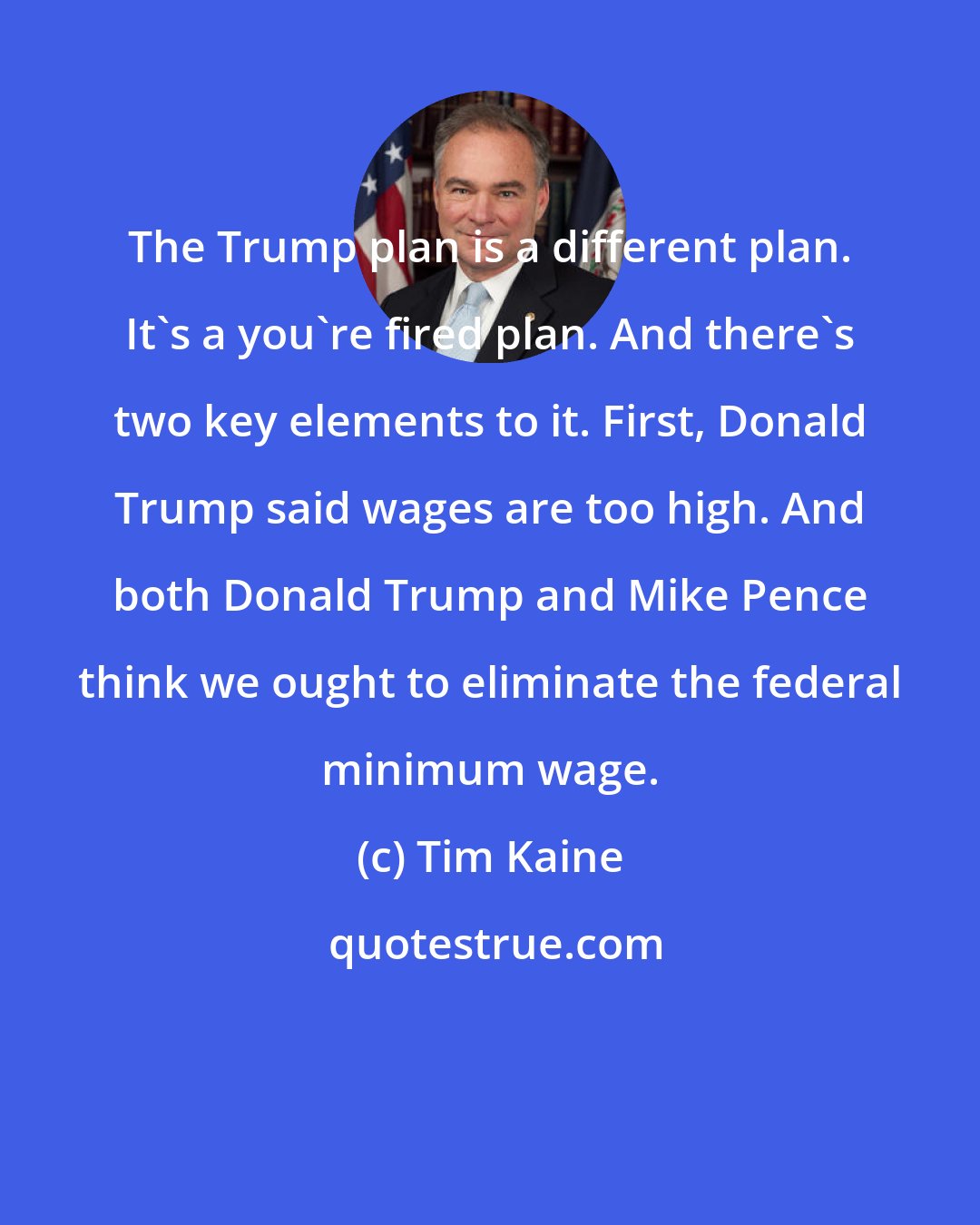 Tim Kaine: The Trump plan is a different plan. It's a you're fired plan. And there's two key elements to it. First, Donald Trump said wages are too high. And both Donald Trump and Mike Pence think we ought to eliminate the federal minimum wage.