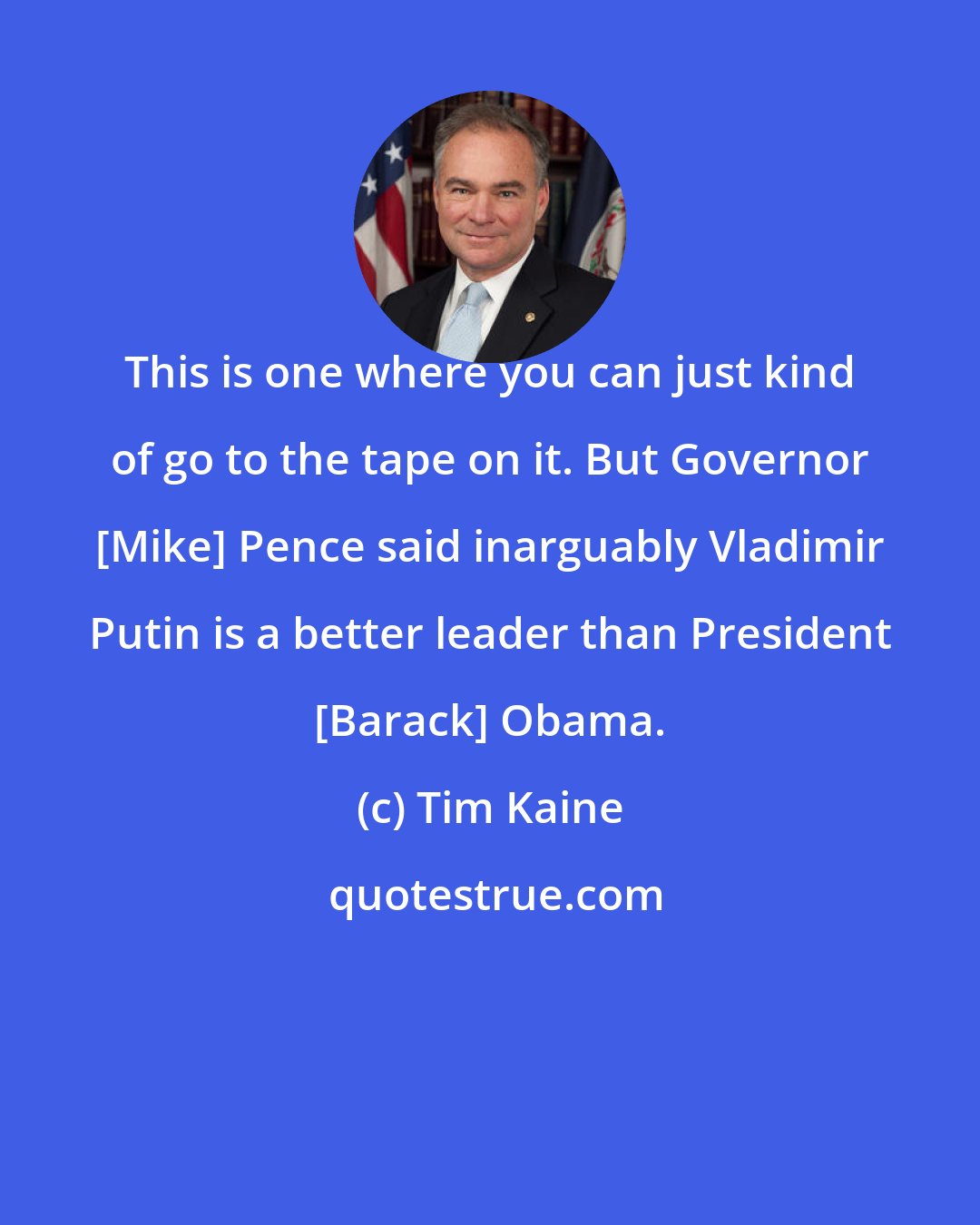 Tim Kaine: This is one where you can just kind of go to the tape on it. But Governor [Mike] Pence said inarguably Vladimir Putin is a better leader than President [Barack] Obama.