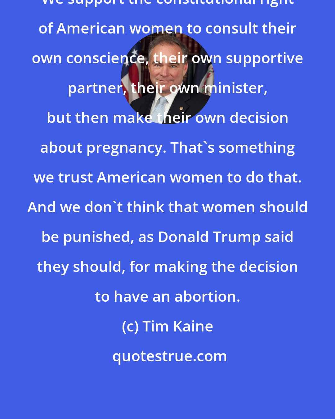 Tim Kaine: We support the constitutional right of American women to consult their own conscience, their own supportive partner, their own minister, but then make their own decision about pregnancy. That's something we trust American women to do that. And we don't think that women should be punished, as Donald Trump said they should, for making the decision to have an abortion.