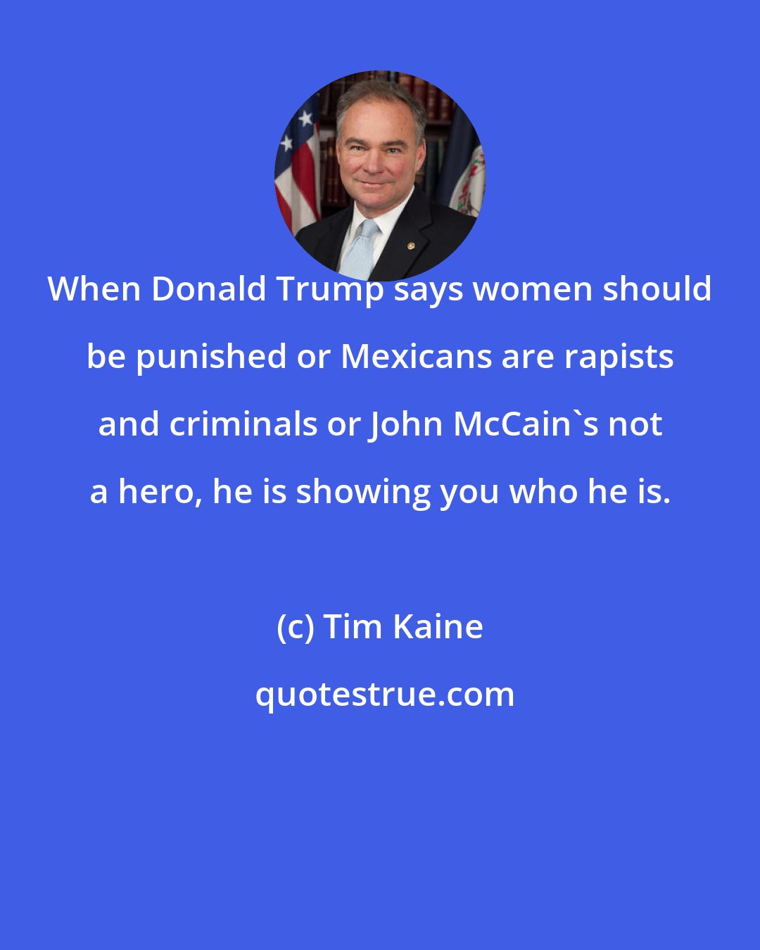 Tim Kaine: When Donald Trump says women should be punished or Mexicans are rapists and criminals or John McCain's not a hero, he is showing you who he is.