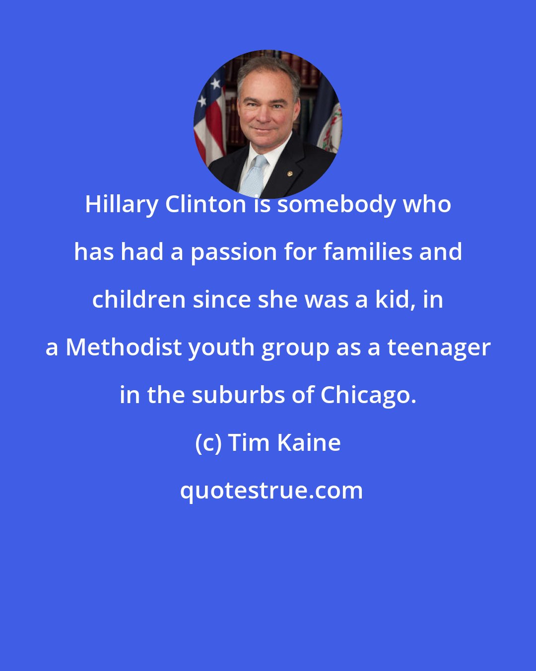 Tim Kaine: Hillary Clinton is somebody who has had a passion for families and children since she was a kid, in a Methodist youth group as a teenager in the suburbs of Chicago.