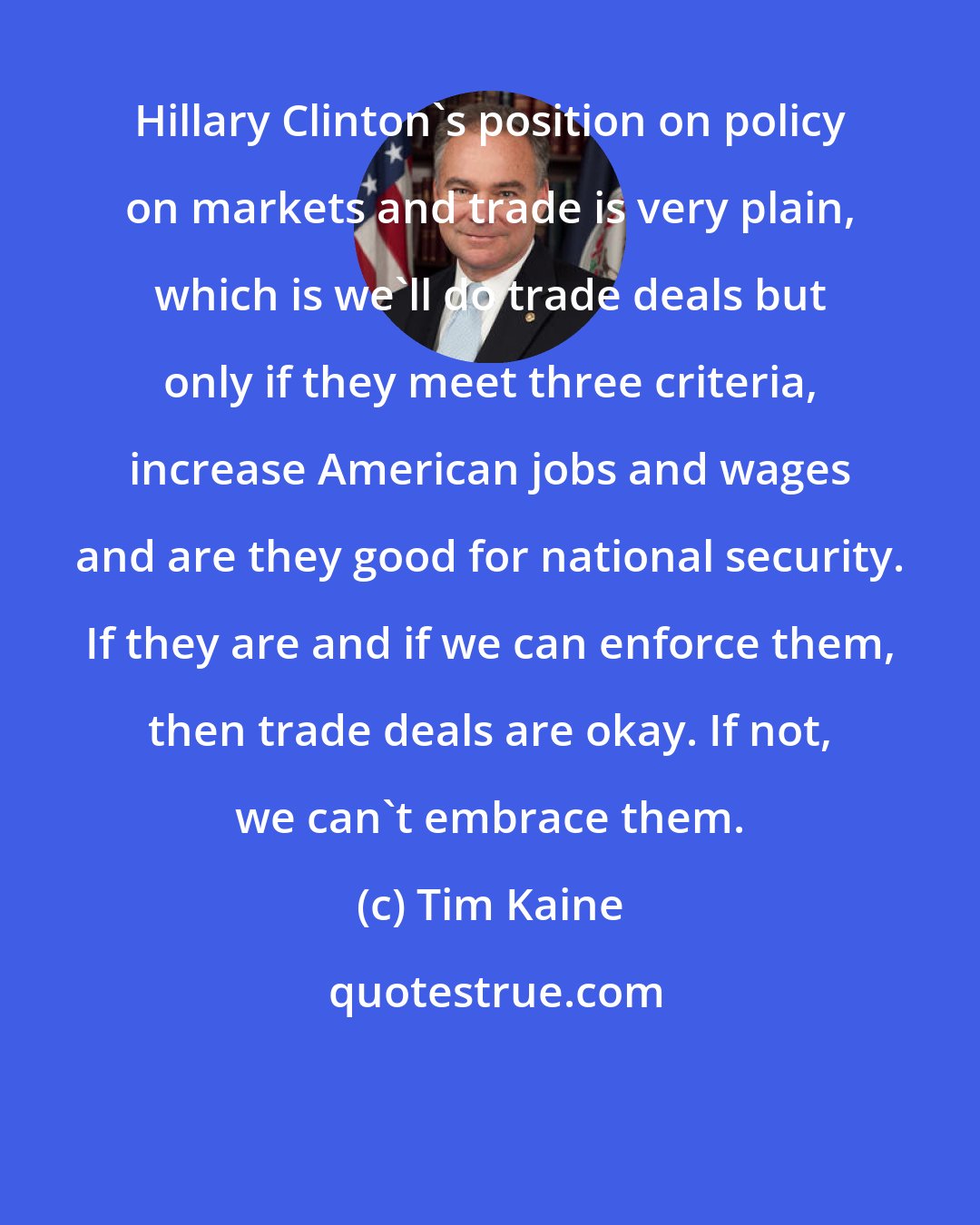 Tim Kaine: Hillary Clinton's position on policy on markets and trade is very plain, which is we'll do trade deals but only if they meet three criteria, increase American jobs and wages and are they good for national security. If they are and if we can enforce them, then trade deals are okay. If not, we can't embrace them.