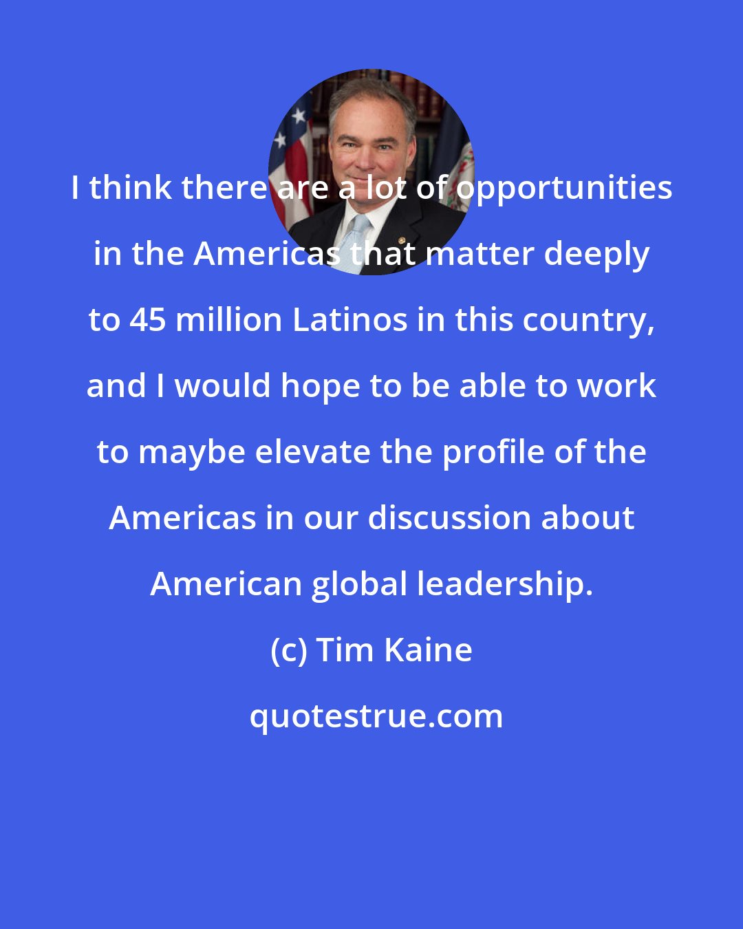 Tim Kaine: I think there are a lot of opportunities in the Americas that matter deeply to 45 million Latinos in this country, and I would hope to be able to work to maybe elevate the profile of the Americas in our discussion about American global leadership.