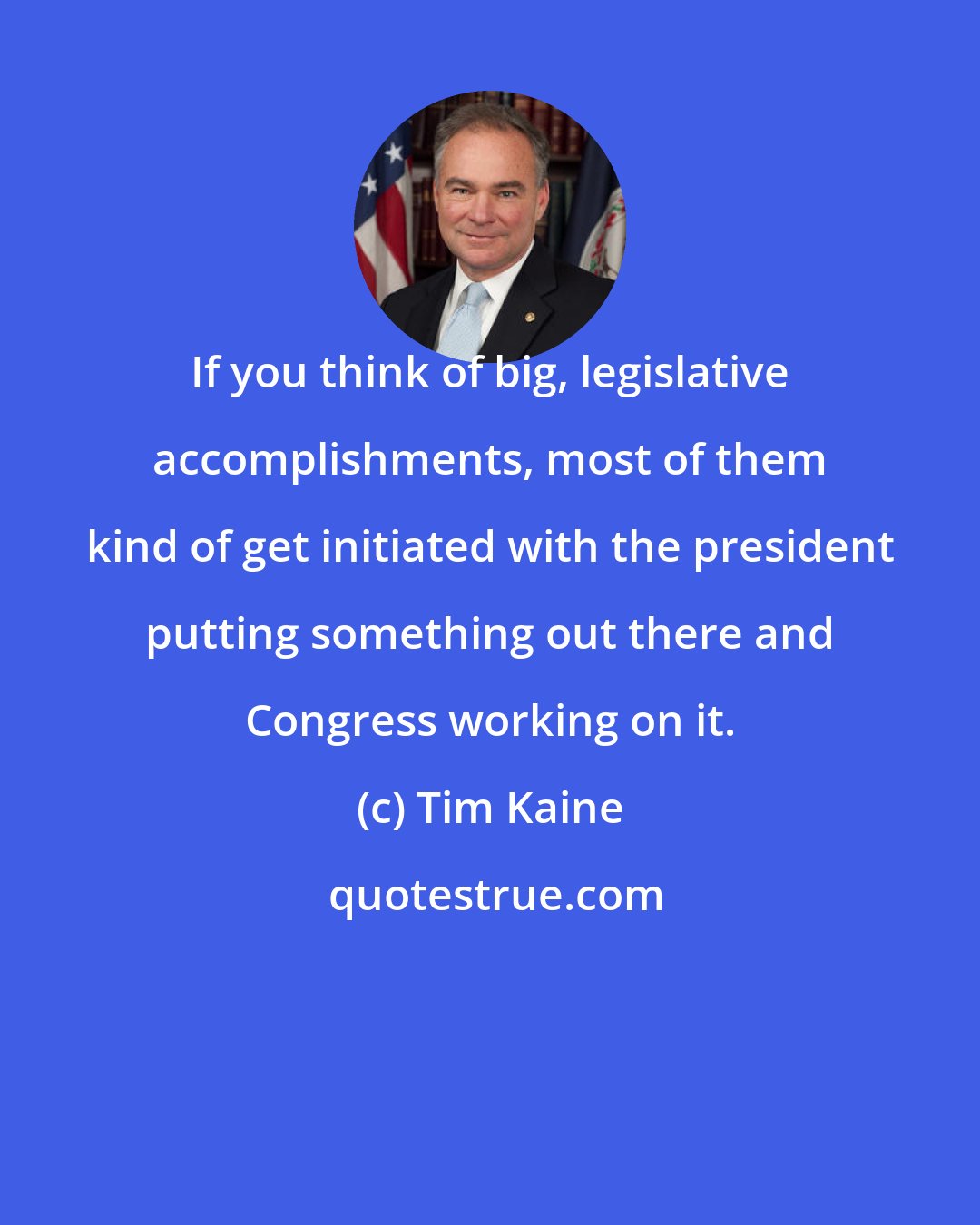 Tim Kaine: If you think of big, legislative accomplishments, most of them kind of get initiated with the president putting something out there and Congress working on it.