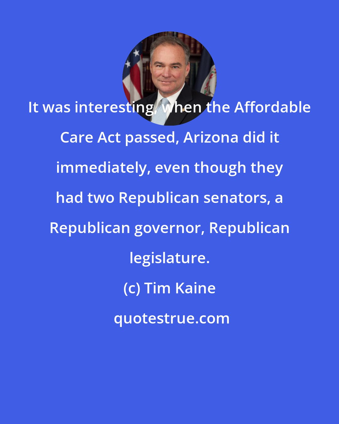 Tim Kaine: It was interesting, when the Affordable Care Act passed, Arizona did it immediately, even though they had two Republican senators, a Republican governor, Republican legislature.