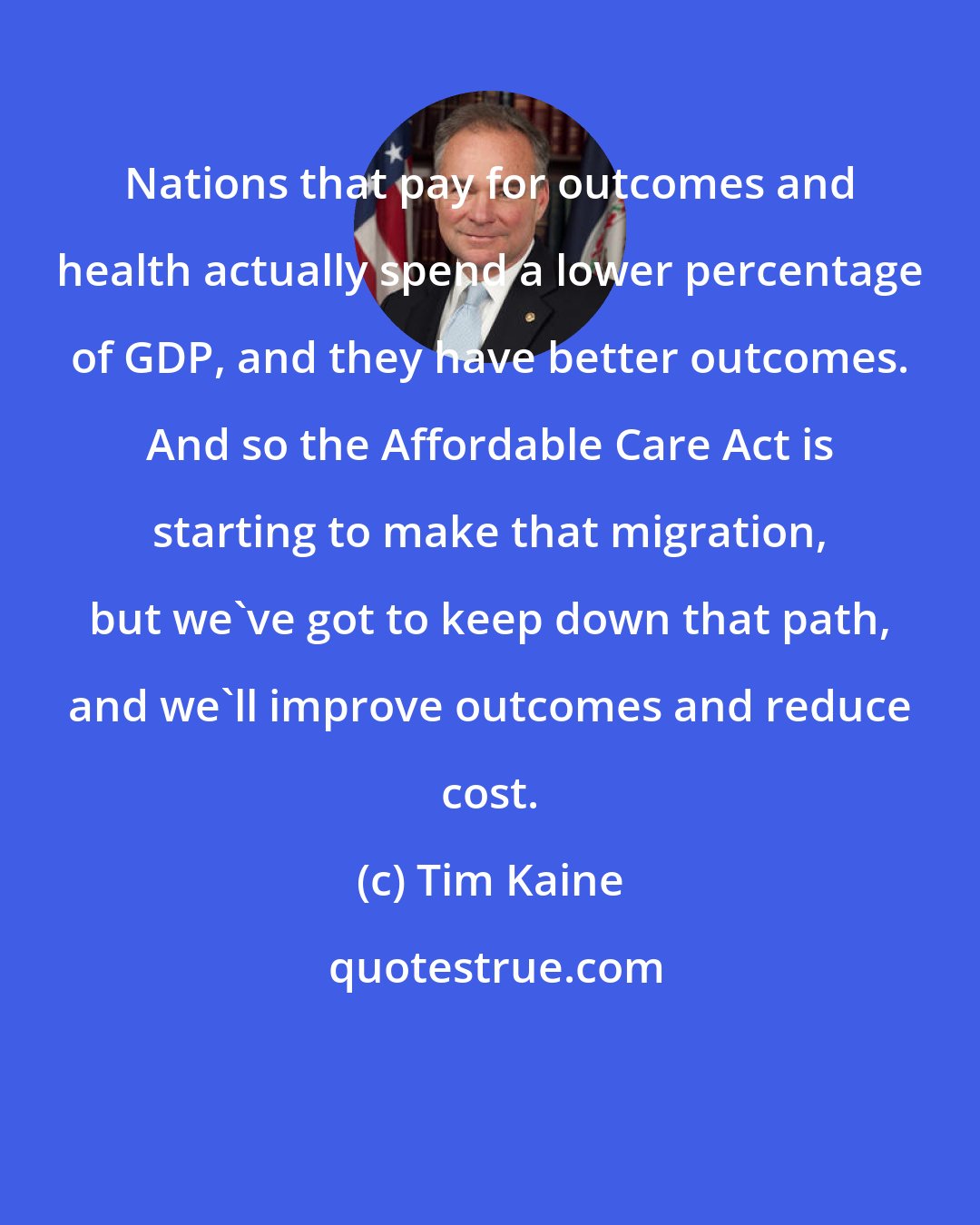 Tim Kaine: Nations that pay for outcomes and health actually spend a lower percentage of GDP, and they have better outcomes. And so the Affordable Care Act is starting to make that migration, but we've got to keep down that path, and we'll improve outcomes and reduce cost.