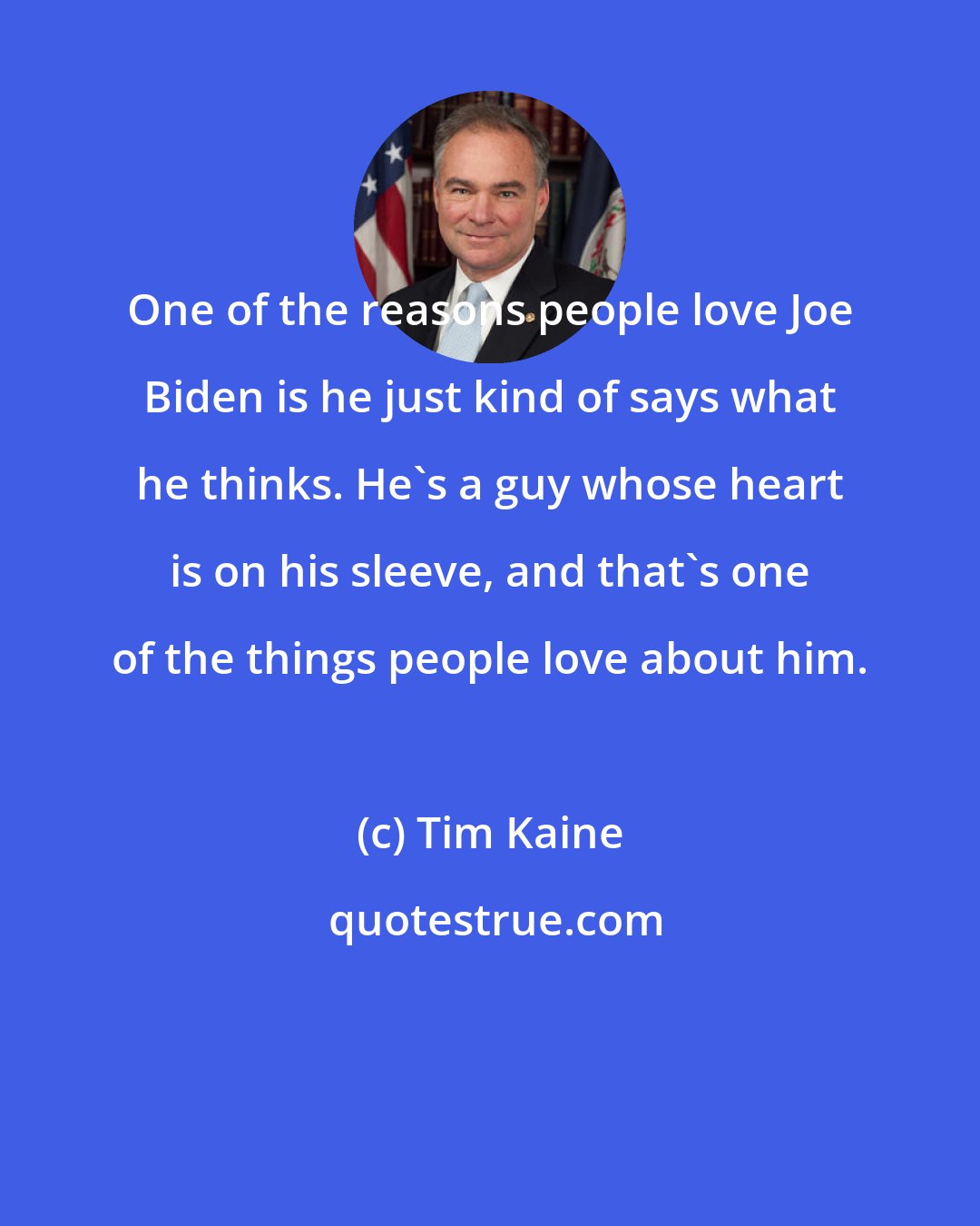 Tim Kaine: One of the reasons people love Joe Biden is he just kind of says what he thinks. He's a guy whose heart is on his sleeve, and that's one of the things people love about him.