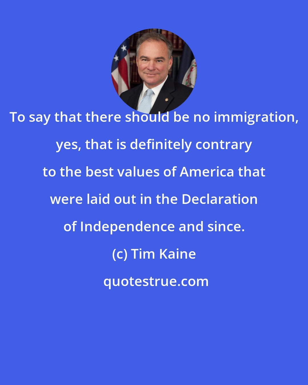 Tim Kaine: To say that there should be no immigration, yes, that is definitely contrary to the best values of America that were laid out in the Declaration of Independence and since.