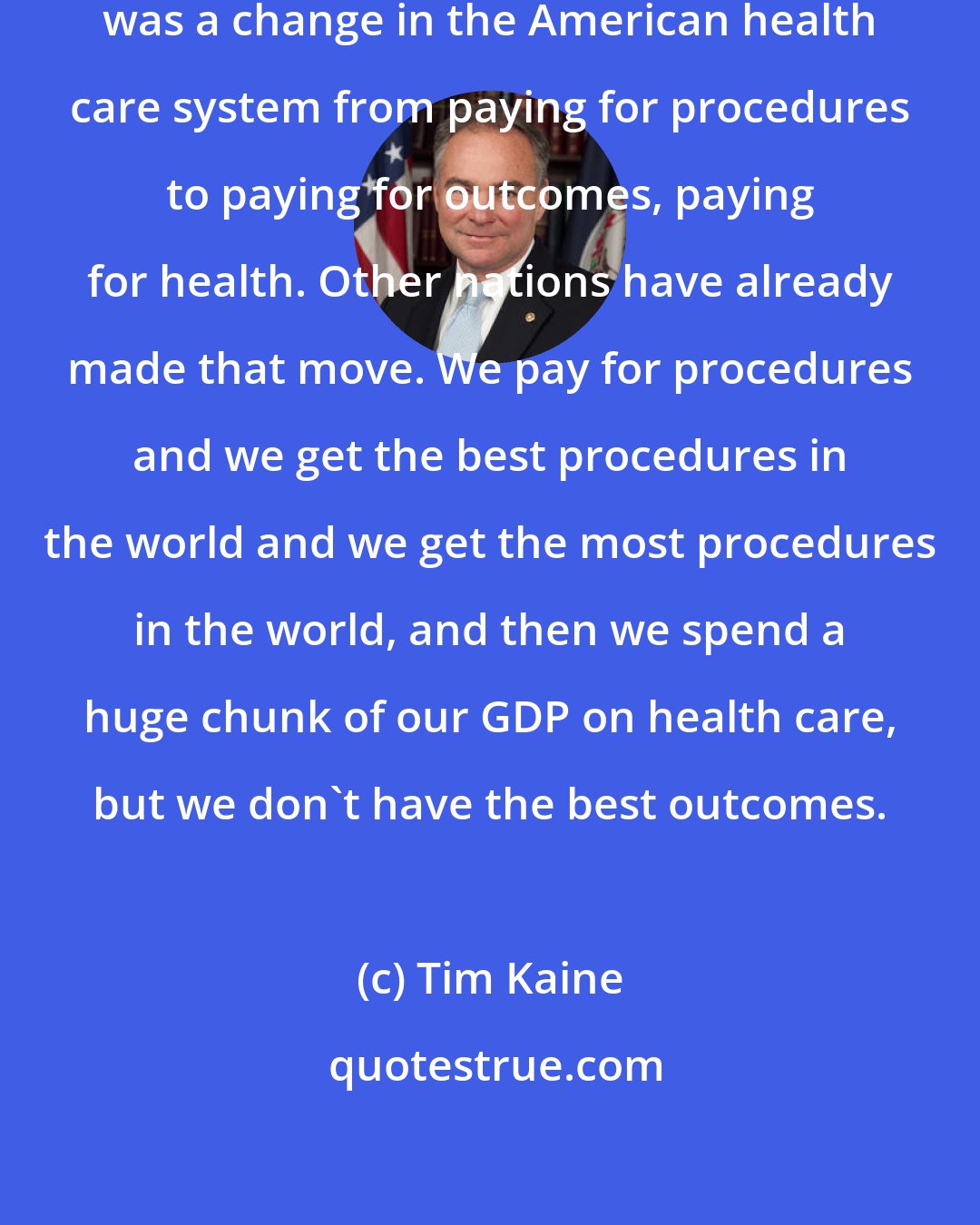 Tim Kaine: What the Affordable Care Act started was a change in the American health care system from paying for procedures to paying for outcomes, paying for health. Other nations have already made that move. We pay for procedures and we get the best procedures in the world and we get the most procedures in the world, and then we spend a huge chunk of our GDP on health care, but we don't have the best outcomes.