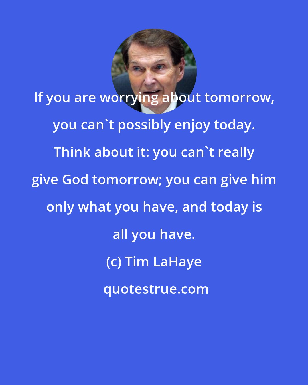 Tim LaHaye: If you are worrying about tomorrow, you can't possibly enjoy today. Think about it: you can't really give God tomorrow; you can give him only what you have, and today is all you have.