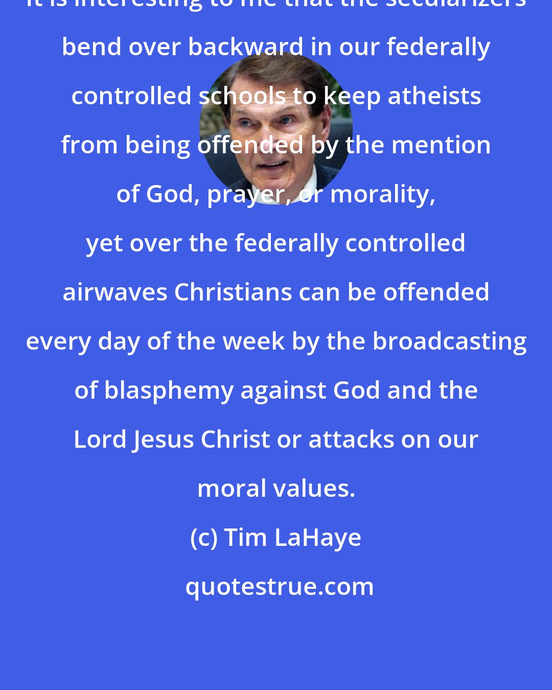 Tim LaHaye: It is interesting to me that the secularizers bend over backward in our federally controlled schools to keep atheists from being offended by the mention of God, prayer, or morality, yet over the federally controlled airwaves Christians can be offended every day of the week by the broadcasting of blasphemy against God and the Lord Jesus Christ or attacks on our moral values.