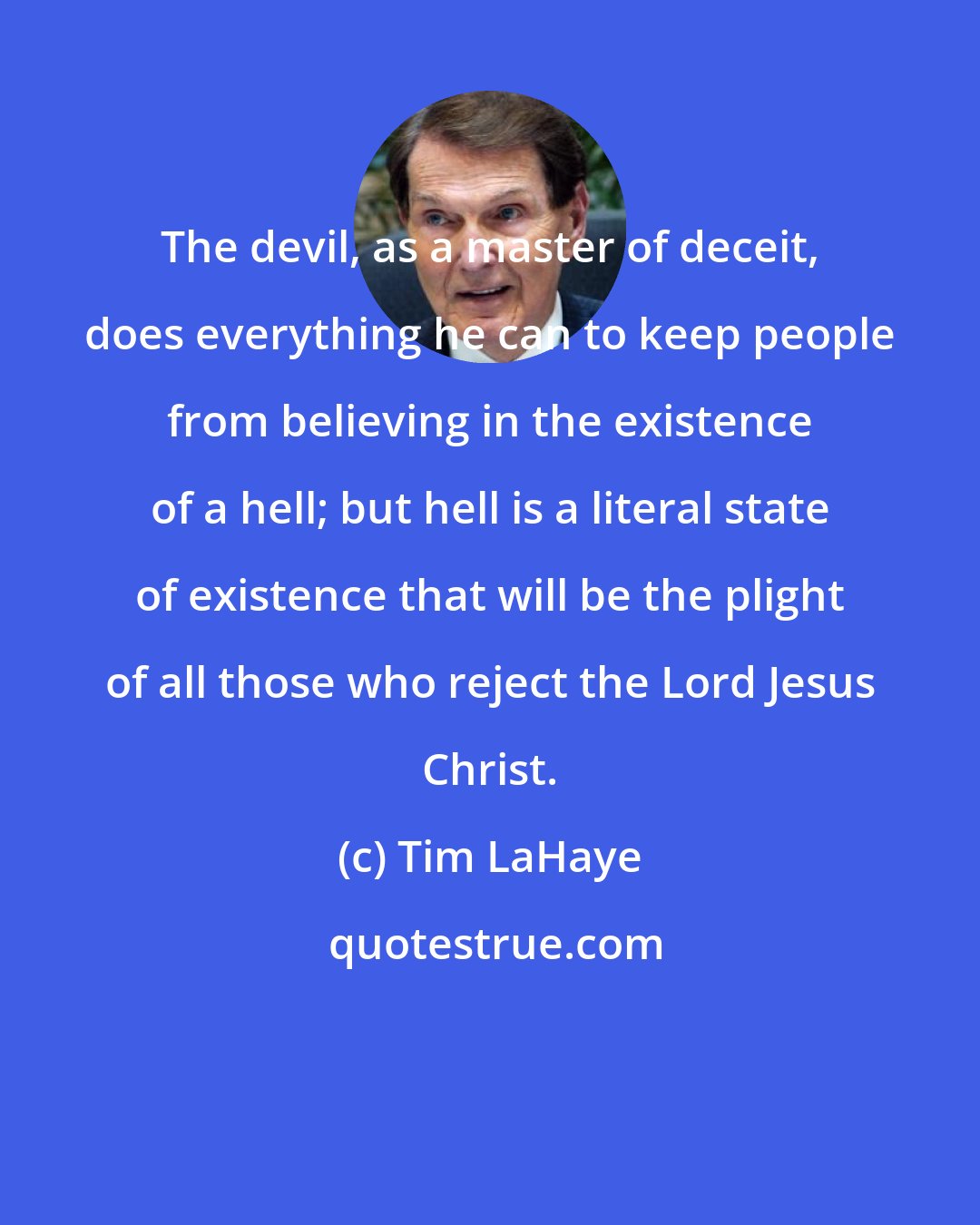 Tim LaHaye: The devil, as a master of deceit, does everything he can to keep people from believing in the existence of a hell; but hell is a literal state of existence that will be the plight of all those who reject the Lord Jesus Christ.