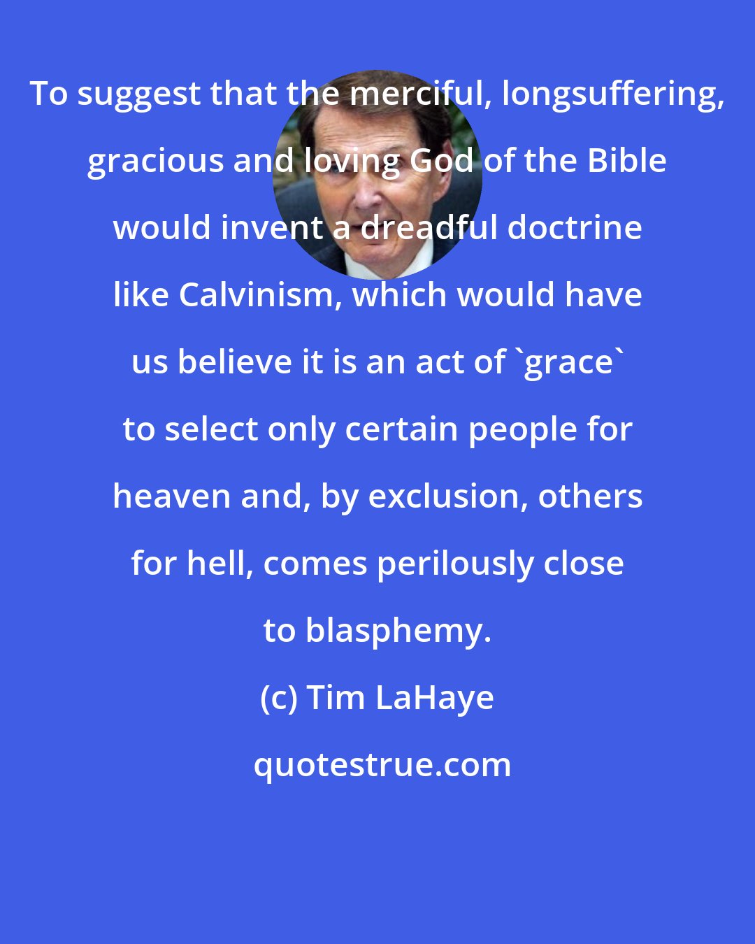 Tim LaHaye: To suggest that the merciful, longsuffering, gracious and loving God of the Bible would invent a dreadful doctrine like Calvinism, which would have us believe it is an act of 'grace' to select only certain people for heaven and, by exclusion, others for hell, comes perilously close to blasphemy.