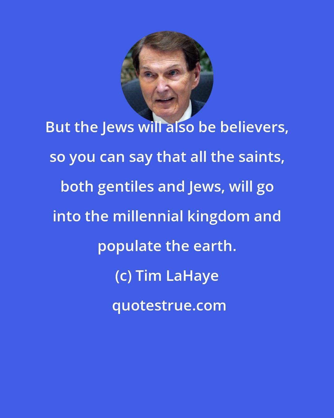 Tim LaHaye: But the Jews will also be believers, so you can say that all the saints, both gentiles and Jews, will go into the millennial kingdom and populate the earth.