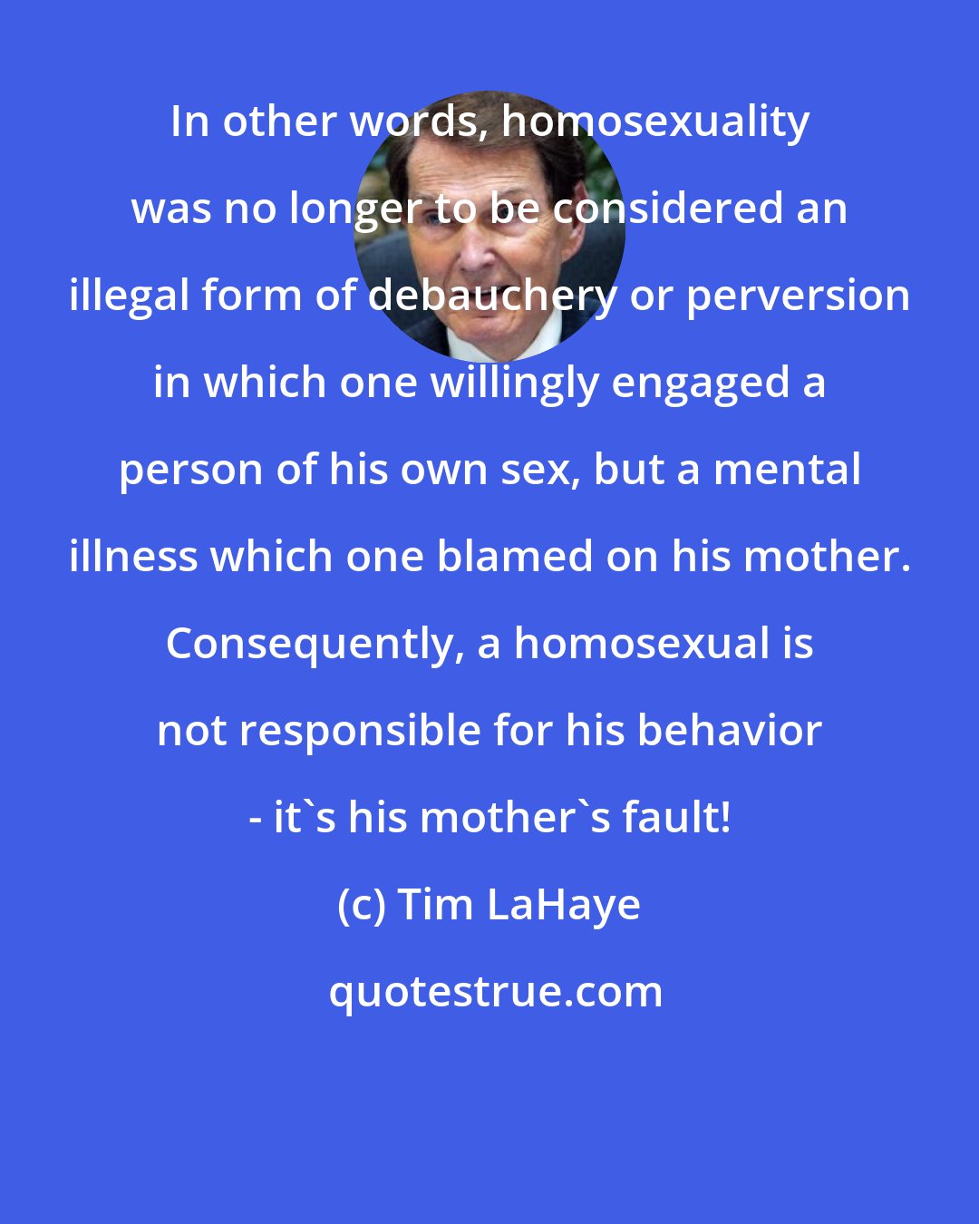 Tim LaHaye: In other words, homosexuality was no longer to be considered an illegal form of debauchery or perversion in which one willingly engaged a person of his own sex, but a mental illness which one blamed on his mother. Consequently, a homosexual is not responsible for his behavior - it's his mother's fault!