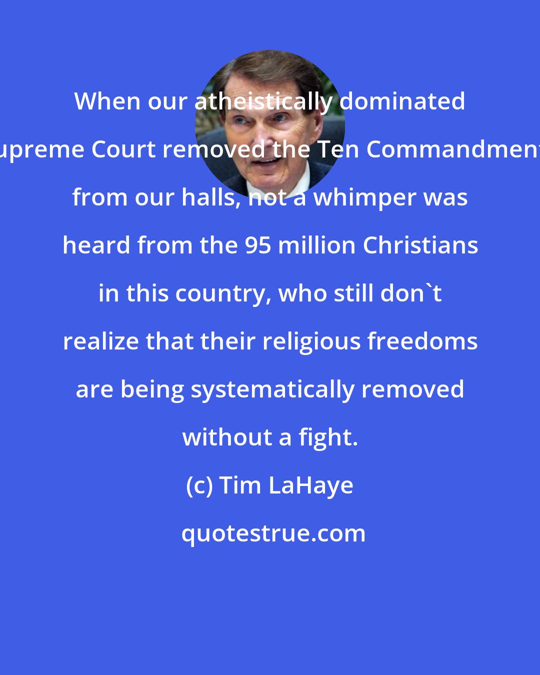 Tim LaHaye: When our atheistically dominated Supreme Court removed the Ten Commandments from our halls, not a whimper was heard from the 95 million Christians in this country, who still don't realize that their religious freedoms are being systematically removed without a fight.