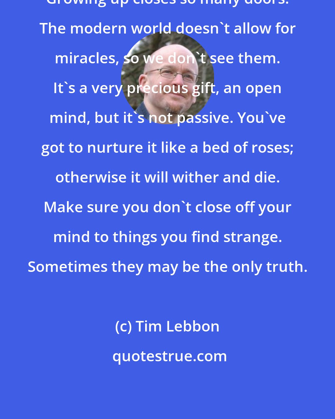 Tim Lebbon: Growing up closes so many doors. The modern world doesn't allow for miracles, so we don't see them. It's a very precious gift, an open mind, but it's not passive. You've got to nurture it like a bed of roses; otherwise it will wither and die. Make sure you don't close off your mind to things you find strange. Sometimes they may be the only truth.