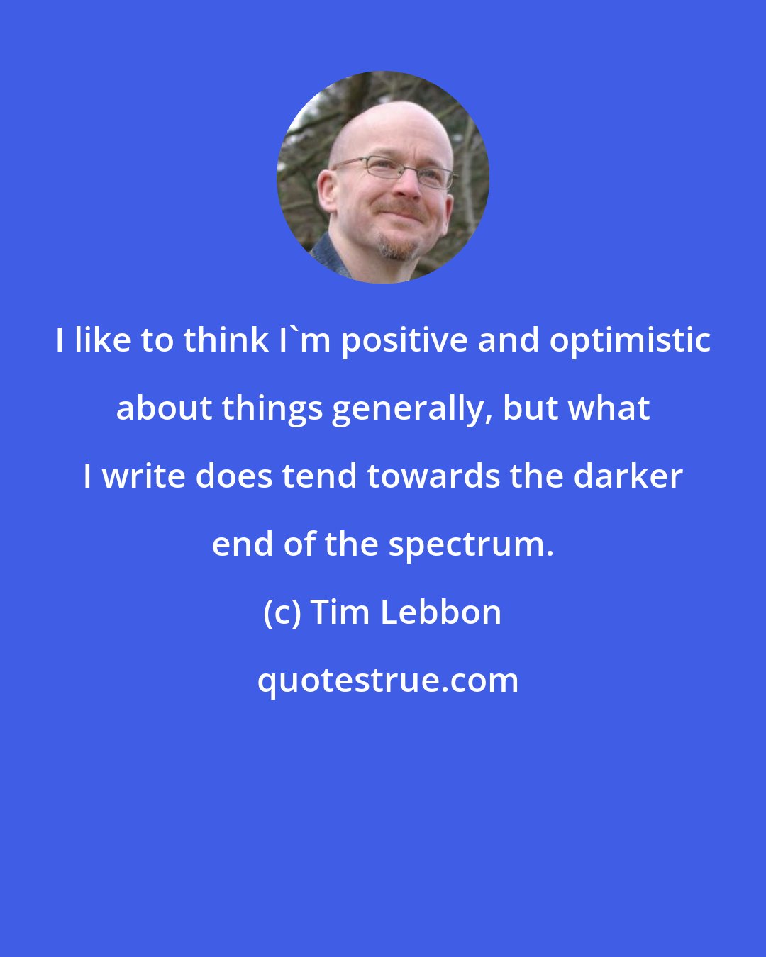 Tim Lebbon: I like to think I'm positive and optimistic about things generally, but what I write does tend towards the darker end of the spectrum.