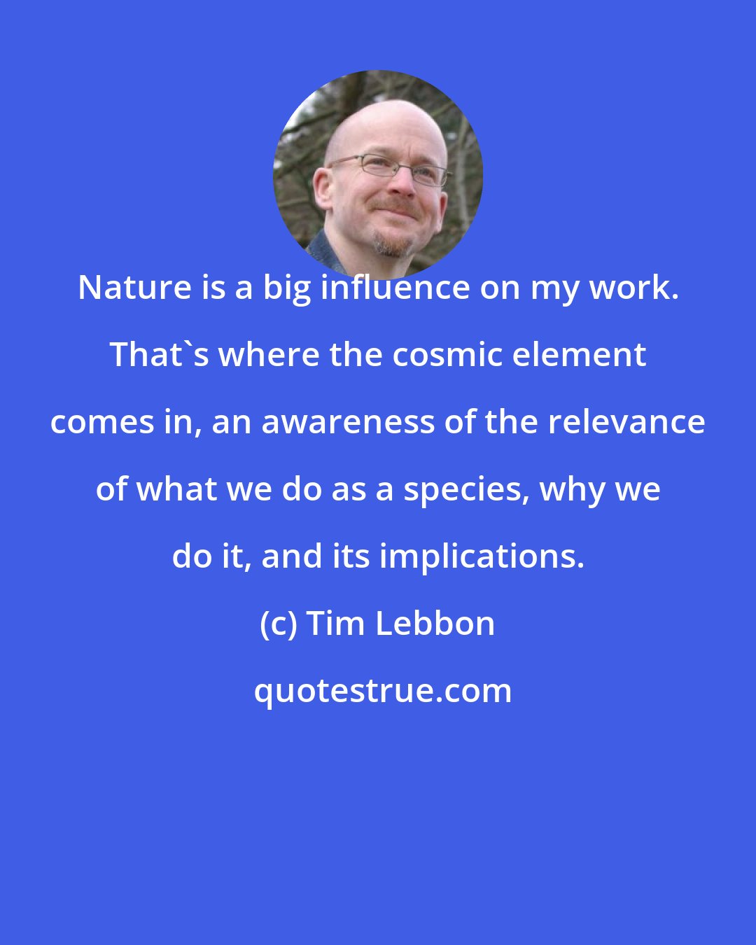 Tim Lebbon: Nature is a big influence on my work. That's where the cosmic element comes in, an awareness of the relevance of what we do as a species, why we do it, and its implications.