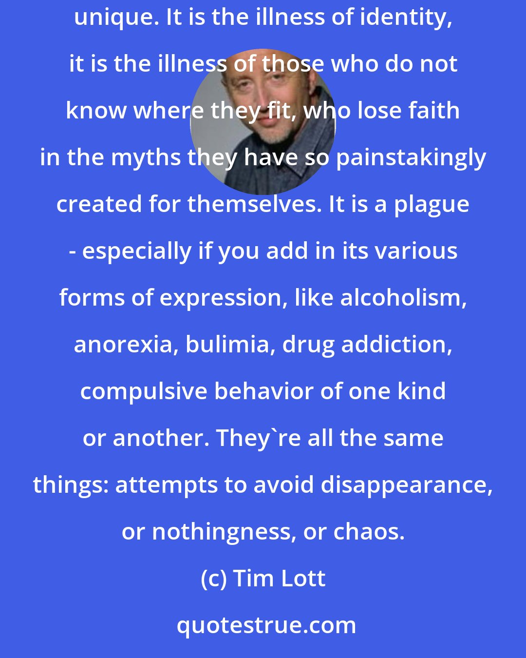 Tim Lott: Depression is about anger, it's about anxiety, it's about character and heredity. But it is also about something that is in its way quite unique. It is the illness of identity, it is the illness of those who do not know where they fit, who lose faith in the myths they have so painstakingly created for themselves. It is a plague - especially if you add in its various forms of expression, like alcoholism, anorexia, bulimia, drug addiction, compulsive behavior of one kind or another. They're all the same things: attempts to avoid disappearance, or nothingness, or chaos.