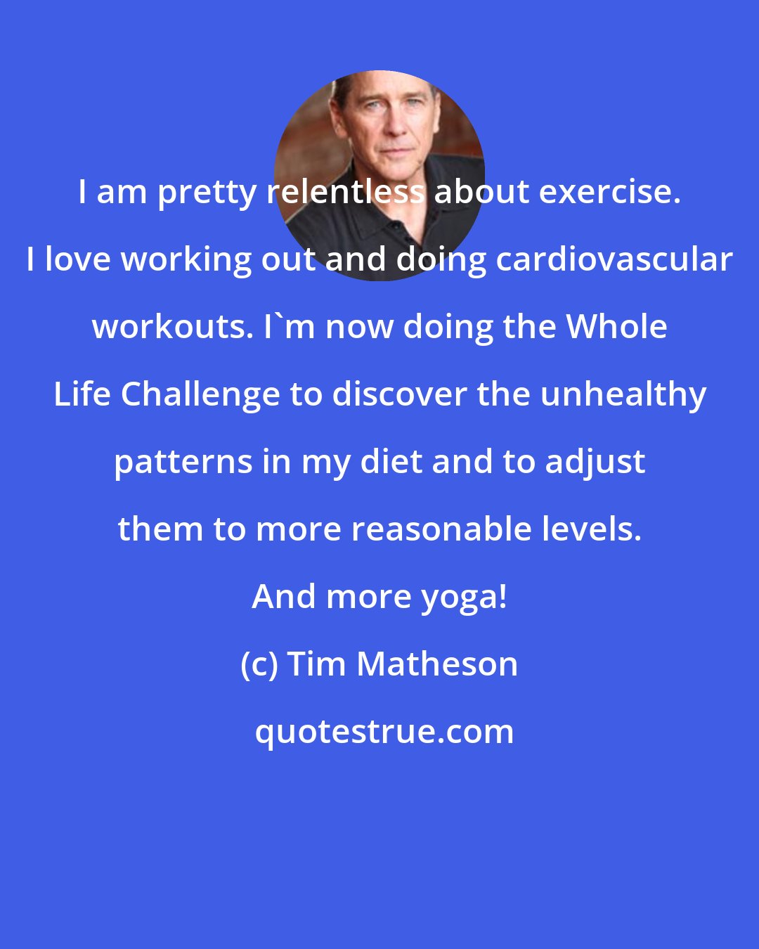 Tim Matheson: I am pretty relentless about exercise. I love working out and doing cardiovascular workouts. I'm now doing the Whole Life Challenge to discover the unhealthy patterns in my diet and to adjust them to more reasonable levels. And more yoga!