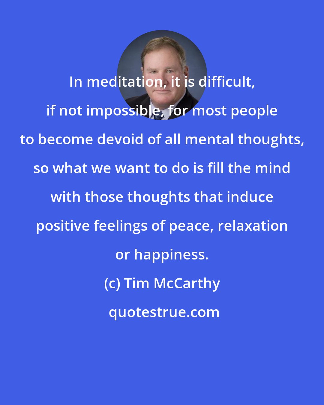 Tim McCarthy: In meditation, it is difficult, if not impossible, for most people to become devoid of all mental thoughts, so what we want to do is fill the mind with those thoughts that induce positive feelings of peace, relaxation or happiness.