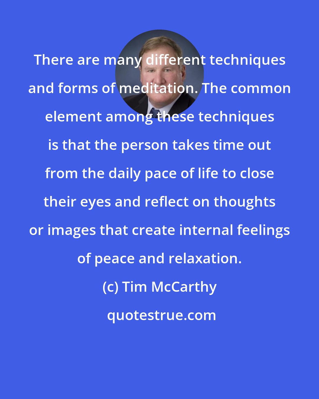 Tim McCarthy: There are many different techniques and forms of meditation. The common element among these techniques is that the person takes time out from the daily pace of life to close their eyes and reflect on thoughts or images that create internal feelings of peace and relaxation.
