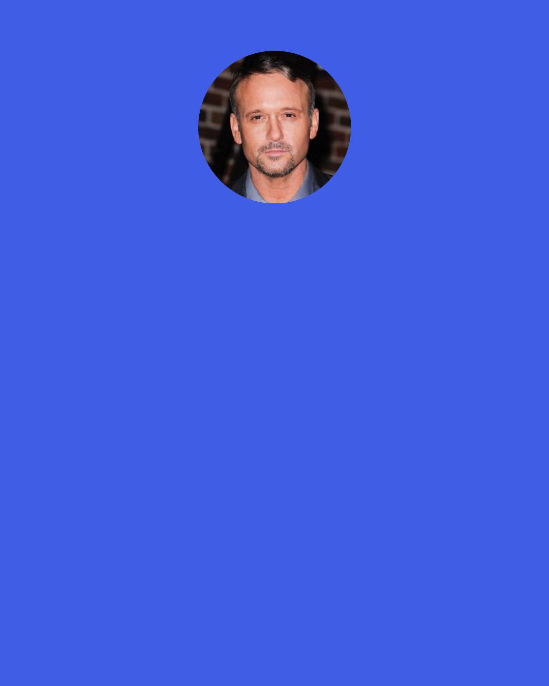 Tim McGraw: I get ticked off a lot because I don't think she [Faith Hill] gets the respect she deserves. I tell her all the time, "If you were 300 pounds and dog ugly, people would think you were the greatest singer in the world." They have the tendency to look at her and never really listen to her. The reason it works is she's a fantastic artist. It's almost embarrassing for me to sing with her sometimes.