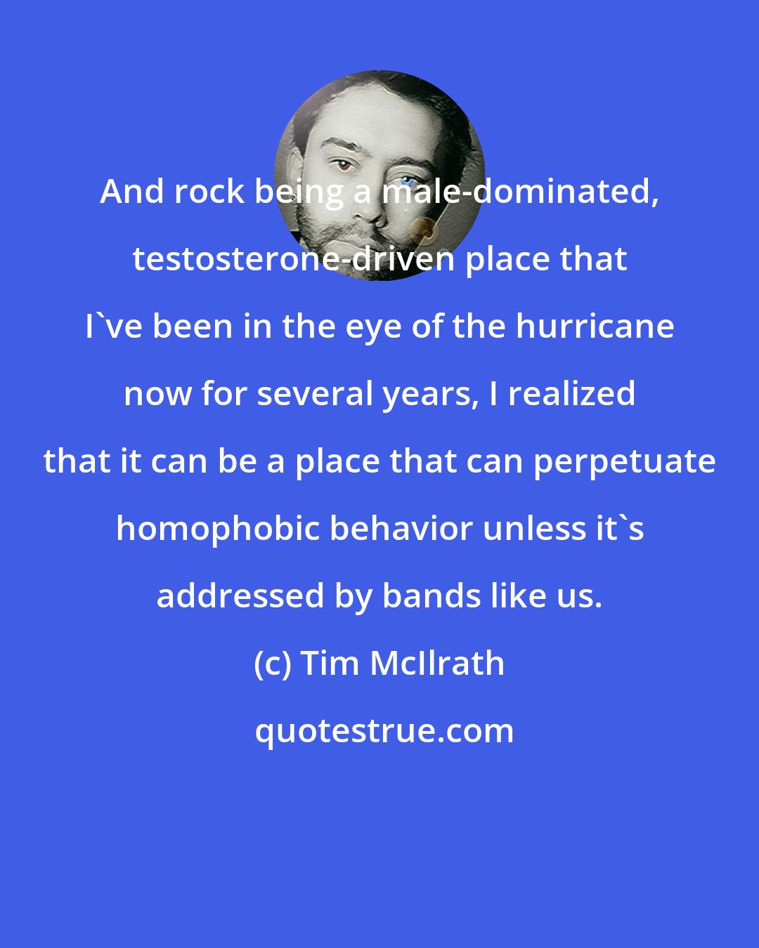 Tim McIlrath: And rock being a male-dominated, testosterone-driven place that I've been in the eye of the hurricane now for several years, I realized that it can be a place that can perpetuate homophobic behavior unless it's addressed by bands like us.