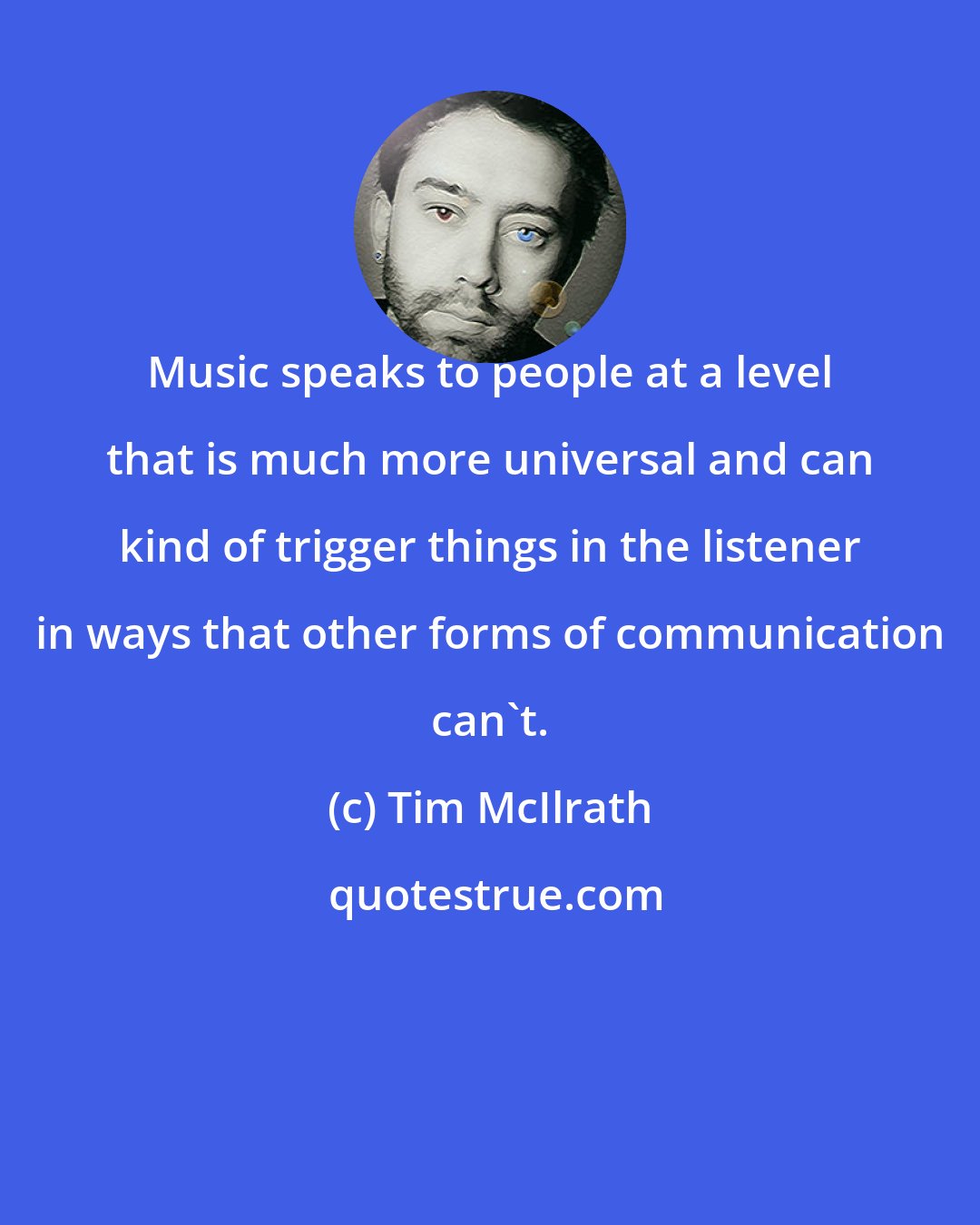 Tim McIlrath: Music speaks to people at a level that is much more universal and can kind of trigger things in the listener in ways that other forms of communication can't.