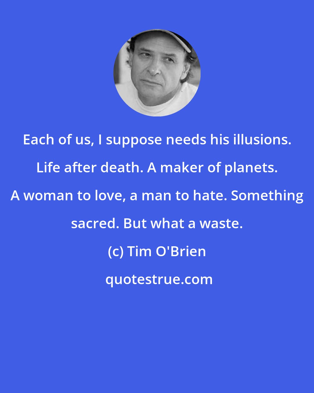 Tim O'Brien: Each of us, I suppose needs his illusions. Life after death. A maker of planets. A woman to love, a man to hate. Something sacred. But what a waste.
