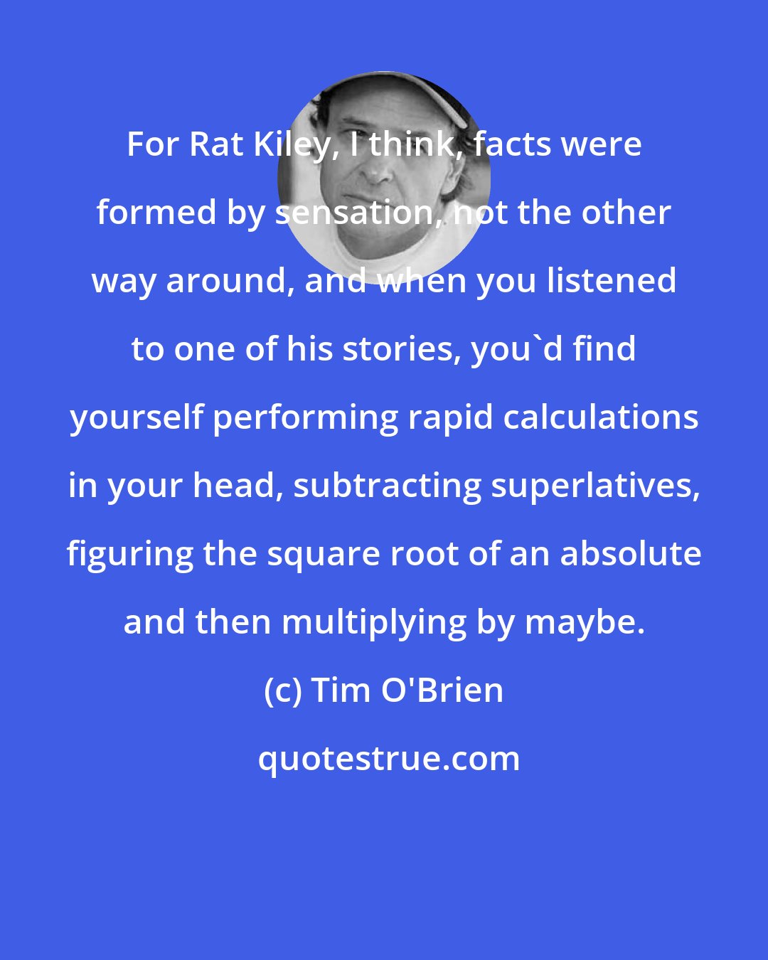 Tim O'Brien: For Rat Kiley, I think, facts were formed by sensation, not the other way around, and when you listened to one of his stories, you'd find yourself performing rapid calculations in your head, subtracting superlatives, figuring the square root of an absolute and then multiplying by maybe.